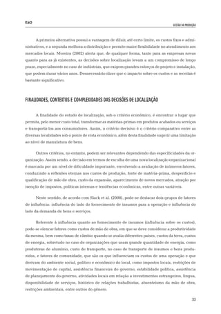 EaD
                                                                                     gestão da produção




      A primeira alternativa possui a vantagem de diluir, até certo limite, os custos fixos e admi-
nistrativos, e a segunda melhora a distribuição e permite maior flexibilidade no atendimento aos
mercados locais. Moreira (2002) alerta que, de qualquer forma, tanto para as empresas novas
quanto para as já existentes, as decisões sobre localização levam a um compromisso de longo
prazo, especialmente no caso de indústrias, que exigem grandes esforços de projeto e instalação,
que podem durar vários anos. Desnecessário dizer que o impacto sobre os custos e as receitas é
bastante significativo.




Finalidades, Contextos e Complexidades das Decisões de Localização

      A finalidade do estudo de localização, sob o critério econômico, é encontrar o lugar que
permita, pelo menor custo total, transformar as matérias-primas em produtos acabados ou serviços
e transportá-los aos consumidores. Assim, o critério decisivo é o critério comparativo entre as
diversas localidades sob o ponto de vista econômico, além desta finalidade sugerir uma limitação
ao nível de manufatura de bens.

      Outros critérios, no entanto, podem ser relevantes dependendo das especificidades da or-
ganização. Assim sendo, a decisão em termos de escolha de uma nova localização organizacional
é marcada por um nível de dificuldade importante, envolvendo a avaliação de inúmeros fatores,
conduzindo a reflexões eternas nos custos de produção, fonte de matéria-prima, desperdício e
qualificação de mão de obra, custo da expansão, aparecimento de novos mercados, atração por
isenção de impostos, políticas internas e tendências econômicas, entre outras variáveis.

      Neste sentido, de acordo com Slack et al. (2008), pode-se destacar dois grupos de fatores
de influência: influência do lado do fornecimento de insumos para a operação e influência do
lado da demanda de bens e serviços.

      Referente à influência quanto ao fornecimento de insumos (influência sobre os custos),
pode-se elencar fatores como custos de mão de obra, em que se deve considerar a produtividade
da mesma, bem como taxas de câmbio quando se avalia diferentes países, custos da terra, custos
de energia, sobretudo no caso de organizações que usam grande quantidade de energia, como
produtoras de alumínio, custo de transporte, no caso de transporte de insumos e bens produ-
zidos, e fatores de comunidade, que são os que influenciam os custos de uma operação e que
derivam do ambiente social, político e econômico do local, como impostos locais, restrições de
movimentação de capital, assistência financeira do governo, estabilidade política, assistência
de planejamento do governo, atividades locais em relação a investimentos estrangeiros, língua,
disponibilidade de serviços, histórico de relações trabalhistas, absenteísmo da mão de obra,
restrições ambientais, entre outros do gênero.

                                                                                                    33
 
