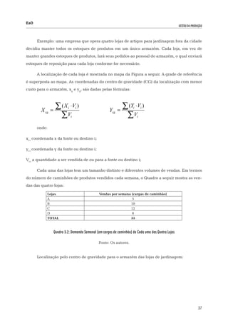 EaD
                                                                                                    gestão da produção




      Exemplo: uma empresa que opera quatro lojas de artigos para jardinagem fora da cidade
decidiu manter todos os estoques de produtos em um único armazém. Cada loja, em vez de
manter grandes estoques de produtos, fará seus pedidos ao pessoal do armazém, o qual enviará
estoques de reposição para cada loja conforme for necessário.

      A localização de cada loja é mostrada no mapa da Figura a seguir. A grade de referência
é superposta ao mapa. As coordenadas do centro de gravidade (CG) da localização com menor
custo para o armazém, xg e yg, são dadas pelas fórmulas:




        X cg =
                  ∑ ( X ⋅V )
                          i       i
                                                     Ycg =
                                                              ∑ (Y ⋅ V )
                                                                     i       i


	                   ∑ V 			   i                                ∑V        i


      onde:

xi= coordenada x da fonte ou destino i;

yi= coordenada y da fonte ou destino i;

Vi= a quantidade a ser vendida de ou para a fonte ou destino i;

      Cada uma das lojas tem um tamanho distinto e diferentes volumes de vendas. Em termos
do número de caminhões de produtos vendidos cada semana, o Quadro a seguir mostra as ven-
das das quatro lojas:

           Lojas                               Vendas por semana (cargas de caminhão)
           A                                                     5
           B                                                    10
           C                                                    12
           D                                                     8
           TOTAL                                                35



                 Quadro 3.2: Demanda Semanal (em cargas de caminhão) de Cada uma das Quatro Lojas

                                              Fonte: Os autores.


      Localização pelo centro de gravidade para o armazém das lojas de jardinagem:




                                                                                                                   37
 