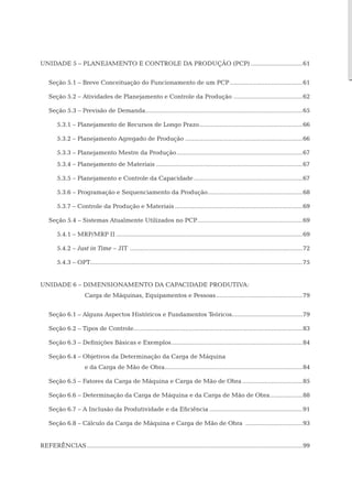 Unidade 5 – planejamento e controle da produção (PCP)...............................61


    Seção 5.1 – Breve Conceituação do Funcionamento de um PCP...........................................61

    Seção 5.2 – Atividades de Planejamento e Controle da Produção ........................................62

    Seção 5.3 – Previsão de Demanda. ..........................................................................................65
                                   .

        5.3.1 – Planejamento de Recursos de Longo Prazo............................................................66
                                                       .

        5.3.2 – Planejamento Agregado de Produção.....................................................................66

        5.3.3 – Planejamento Mestre da Produção..........................................................................67
        5.3.4 – Planejamento de Materiais......................................................................................67

        5.3.5 – Planejamento e Controle da Capacidade................................................................67

        5.3.6 – Programação e Sequenciamento da Produção. ......................................................68
                                                        .

        5.3.7 – Controle da Produção e Materiais...........................................................................69

    Seção 5.4 – Sistemas Atualmente Utilizados no PCP.............................................................69
                                                     .

        5.4.1 – MRP/MRP II.............................................................................................................69

        5.4.2 – Just in Time – JIT .....................................................................................................72

        5.4.3 – OPT...........................................................................................................................75
                   .


Unidade 6 – dimensionamento da capacidade produtiva:
	                     Carga de Máquinas, Equipamentos e Pessoas...................................................79


    Seção 6.1 – Alguns Aspectos Históricos e Fundamentos Teóricos.........................................79

    Seção 6.2 – Tipos de Controle..................................................................................................83
                                 .

    Seção 6.3 – Definições Básicas e Exemplos. ...........................................................................84
                                             .

    Seção 6.4 – Objetivos da Determinação da Carga de Máquina
    	                 e da Carga de Mão de Obra................................................................................84

    Seção 6.5 – Fatores da Carga de Máquina e Carga de Mão de Obra....................................85

    Seção 6.6 – Determinação da Carga de Máquina e da Carga de Mão de Obra. ..................88
                                                                          .

    Seção 6.7 – A Inclusão da Produtividade e da Eficiência.......................................................91

    Seção 6.8 – Cálculo da Carga de Máquina e Carga de Mão de Obra ..................................93


Referências..............................................................................................................................99
 
