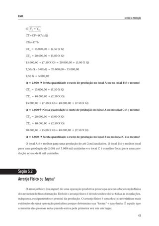 EaD
                                                                                      gestão da produção




      d) YA = YB

      CT=CF+(CVxQ)

      CTa=CTb

      CTA = 15.000,00 + (7,50 X Q)

      CTB = 20.000,00 + (5,00 X Q)

      15.000,00 + (7,50 X Q) = 20.000,00 + (5,00 X Q)

      7,50xQ – 5,00xQ = 20.000,00 – 15.000,00

      2,50 Q = 5.000,00

      Q = 2.000  Nesta quantidade o custo de produção no local A ou no local B é o mesmo!

      CTA = 15.000,00 + (7,50 X Q)

      CTC = 40.000,00 + (2,50 X Q)

      15.000,00 + (7,50 X Q)= 40.000,00 + (2,50 X Q)

      Q = 5.000 Nesta quantidade o custo de produção no local A ou no local C é o mesmo!

      CTB = 20.000,00 + (5,00 X Q)

      CTC = 40.000,00 + (2,50 X Q)

      20.000,00 + (5,00 X Q)= 40.000,00 + (2,50 X Q)

      Q = 8.000  Nesta quantidade o custo de produção no local B ou no local C é o mesmo!

      O local A é o melhor para uma produção de até 2 mil unidades. O local B é o melhor local
para uma produção de 2.001 até 7.999 mil unidades e o local C é o melhor local para uma pro-
dução acima de 8 mil unidades.




Seção 3.2
Arranjo Físico ou Layout

      O arranjo físico (ou layout) de uma operação produtiva preocupa-se com a localização física
dos recursos de transformação. Definir o arranjo físico é decidir onde colocar todas as instalações,
máquinas, equipamentos e pessoal da produção. O arranjo físico é uma das características mais
evidentes de uma operação produtiva porque determina sua “forma” e aparência. É aquilo que
a maioria das pessoas nota quando entra pela primeira vez em um lugar.

                                                                                                     43
 