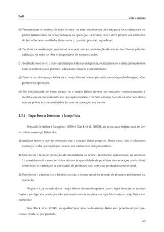 EaD
                                                                                     gestão da produção




d) Proporcionar o conforto da mão de obra: ou seja, ela deve ser alocada para locais distantes de
  partes barulhentas ou desagradáveis da operação. O arranjo físico deve prover um ambiente
  de trabalho bem ventilado, iluminado e, quando possível, agradável;

e) Facilitar a coordenação gerencial: a supervisão e coordenação devem ser facilitadas pela lo-
  calização da mão de obra e dispositivos de comunicação;

f) Possibilitar o acesso: o que significa que todas as máquinas, equipamentos e instalações devem
  estar acessíveis para permitir adequada limpeza e manutenção;

g) Fazer o uso do espaço: todos os arranjos físicos devem permitir uso adequado do espaço dis-
  ponível da operação;

h) Ter flexibilidade de longo prazo: os arranjos físicos devem ser mudados periodicamente à
  medida que as necessidades de operação mudam. Um bom arranjo físico terá sido concebido
  com as potenciais necessidades futuras da operação em mente.



3.2.1 – Etapas Para se Determinar o Arranjo Físico

      Segundo Martins e Laugeni (1999) e Slack et al. (2008), as principais etapas para se de-
terminar o arranjo físico são:

1)	Analisar sobre o que se pretende que o arranjo físico propicie. Neste caso, são os objetivos
  estratégicos da operação que devem ser muito bem compreendidos.

2)	Selecionar o tipo de produção de manufatura ou serviço (conforme apresentado na unidade
  1), considerando a característica volume (a quantidade de produtos e/ou serviços produzidos/
  oferecidos) e variedade (a variedade de produtos e/ou serviços produzidos/oferecidos).

3)	Selecionar o arranjo físico básico, ou seja, a forma geral do arranjo de recursos produtivos da
  operação.

      Na prática, a maioria dos arranjos físicos deriva de apenas quatro tipos básicos de arranjo
físico e um tipo de produção não necessariamente implica um tipo básico de arranjo físico em
particular.

      Para Slack et al. (2008), os quatro tipos básicos de arranjo físico são: posicional, por pro-
cesso, celular e por produto.

                                                                                                    45
 