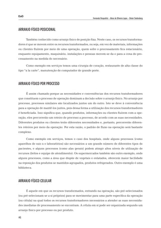 EaD
                                                         Fernanda Pasqualini – Alceu de Oliveira Lopes – Dieter Siedenberg




Arranjo físico posicional

      Também conhecido como arranjo físico de posição fixa. Neste caso, os recursos transforma-
dores é que se movem entre os recursos transformados, ou seja, em vez de materiais, informações
ou clientes fluírem por meio de uma operação, quem sofre o processamento fica estacionário,
enquanto equipamento, maquinário, instalações e pessoas movem-se da e para a cena do pro-
cessamento na medida do necessário.

      Como exemplo em serviços temos uma cirurgia de coração, restaurante de alta classe do
tipo “a la carte”, manutenção de computador de grande porte.



Arranjo físico por processo

      É assim chamado porque as necessidades e conveniências dos recursos transformadores
que constituem o processo de operação dominam a decisão sobre o arranjo físico. No arranjo por
processo, processos similares são localizados juntos um do outro. Isto se deve à conveniência
para a operação de mantê-los juntos, pois dessa forma a utilização dos recursos transformadores
é beneficiada. Isso significa que, quando produtos, informações ou clientes fluírem com a ope-
ração, eles percorrerão um roteiro de processo a processo, de acordo com as suas necessidades.
Diferentes produtos ou clientes terão diferentes necessidades e, portanto, percorrerão diferen-
tes roteiros por meio da operação. Por esta razão, o padrão de fluxo na operação será bastante
complexo.

      Como exemplo em serviços, temos o caso dos hospitais, onde alguns processos (como
aparelhos de raio x e laboratórios) são necessários a um grande número de diferentes tipos de
pacientes, e alguns processos (como alas gerais) podem atingir altos níveis de utilização de
recursos (leitos e equipe de atendimento). Os supermercados também são outro exemplo, onde
alguns processos, como a área que dispõe de vegetais e enlatados, oferecem maior facilidade
na reposição dos produtos se mantidos agrupados, produtos refrigerados. Outro exemplo é uma
biblioteca.



Arranjo físico celular

      É aquele em que os recursos transformados, entrando na operação, são pré-selecionados
(ou pré-selecionam-se a si próprios) para se movimentar para uma parte específica da operação
(ou célula) na qual todos os recursos transformadores necessários a atender as suas necessida-
des imediatas de processamento se encontram. A célula em si pode ser organizada segundo um
arranjo físico por processo ou por produto.

46
 