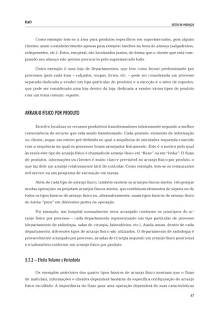 EaD
                                                                                     gestão da produção




      Como exemplo tem-se a área para produtos específicos em supermercados, pois alguns
clientes usam o estabelecimento apenas para comprar lanches na hora do almoço (salgadinhos,
refrigerantes, etc.). Estes, em geral, são localizados juntos, de forma que o cliente que está com-
prando seu almoço não precise procurá-lo pelo supermercado todo.

      Outro exemplo é uma loja de departamentos, que tem como layout predominante por
processos (pois cada área – calçados, roupas, livros, etc. – pode ser considerada um processo
separado dedicado a vender um tipo particular de produto) e a exceção é o setor de esportes,
que pode ser considerado uma loja dentro da loja, dedicada a vender vários tipos de produto
com um tema comum: esporte.



Arranjo físico por produto

      Envolve localizar os recursos produtivos transformadores inteiramente segundo a melhor
conveniência do recurso que está sendo transformado. Cada produto, elemento de informação
ou cliente, segue um roteiro pré-definido no qual a sequência de atividades requerida coincide
com a sequência na qual os processos foram arranjados fisicamente. Este é o motivo pelo qual
às vezes este tipo de arranjo físico é chamado de arranjo físico em “fluxo” ou em “linha”. O fluxo
de produtos, informações ou clientes é muito claro e previsível no arranjo físico por produto, o
que faz dele um arranjo relativamente fácil de controlar. Como exemplo, tem-se os restaurantes
self service ou um programa de vacinação em massa.

      Além de cada tipo de arranjo físico, também existem os arranjos físicos mistos. Isto porque
muitas operações ou projetam arranjos físicos mistos, que combinam elementos de alguns ou de
todos os tipos básicos de arranjo físico ou, alternativamente, usam tipos básicos de arranjo físico
de forma “pura” em diferentes partes da operação.

      Por exemplo, um hospital normalmente seria arranjado conforme os princípios do ar-
ranjo físico por processo – cada departamento representando um tipo particular de processo
(departamento de radiologia, salas de cirurgia, laboratórios, etc.). Ainda assim, dentro de cada
departamento, diferentes tipos de arranjo físico são utilizados. O departamento de radiologia é
provavelmente arranjado por processo, as salas de cirurgia segundo um arranjo físico posicional
e o laboratório conforme um arranjo físico por produto.



3.2.2 – Efeito Volume x Variedade

      Os exemplos anteriores dos quatro tipos básicos de arranjo físico mostram que o fluxo
de materiais, informações e clientes dependerá bastante da específica configuração de arranjo
físico escolhido. A importância do fluxo para uma operação dependerá de suas características

                                                                                                    47
 
