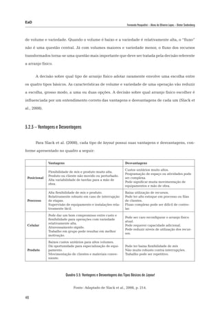 EaD
                                                                      Fernanda Pasqualini – Alceu de Oliveira Lopes – Dieter Siedenberg




de volume e variedade. Quando o volume é baixo e a variedade é relativamente alta, o “fluxo”

não é uma questão central. Já com volumes maiores e variedade menor, o fluxo dos recursos

transformados torna-se uma questão mais importante que deve ser tratada pela decisão referente

a arranjo físico.


      A decisão sobre qual tipo de arranjo físico adotar raramente envolve uma escolha entre

os quatro tipos básicos. As características de volume e variedade de uma operação vão reduzir

a escolha, grosso modo, a uma ou duas opções. A decisão sobre qual arranjo físico escolher é

influenciada por um entendimento correto das vantagens e desvantagens de cada um (Slack et

al., 2008).



3.2.3 – Vantagens e Desvantagens


      Para Slack et al. (2008), cada tipo de layout possui suas vantagens e desvantagens, con-

forme apresentado no quadro a seguir:


              Vantagens                                             Desvantagens

                                                                    Custos unitários muito altos.
              Flexibilidade de mix e produto muito alta.
                                                                    Programação de espaço ou atividades pode
              Produto ou cliente não movido ou perturbado.
 Posicional                                                         ser complexa.
              Alta variabilidade de tarefas para a mão de
                                                                    Pode significar muita movimentação de
              obra.
                                                                    equipamentos e mão de obra.

              Alta flexibilidade de mix e produto.                  Baixa utilização de recursos.
              Relativamente robusto em caso de interrupção          Pode ter alto estoque em processo ou filas
 Processo     de etapas.                                            de clientes.
              Supervisão de equipamento e instalações rela-         Fluxo complexo pode ser difícil de contro-
              tivamente fácil.                                      lar.

              Pode dar um bom compromisso entre custo e
                                                                    Pode ser caro reconfigurar o arranjo físico
              flexibilidade para operações com variedade
                                                                    atual.
              relativamente alta.
 Celular                                                            Pode requerer capacidade adicional.
              Atravessamento rápido.
                                                                    Pode reduzir níveis de utilização dos recur-
              Trabalho em grupo pode resultar em melhor
                                                                    sos.
              motivação.

              Baixos custos unitários para altos volumes.
              Dá oportunidade para especialização de equi-          Pode ter baixa flexibilidade de mix
 Produto      pamento.                                              Não muito robusto contra interrupções.
              Movimentação de clientes e materiais conve-           Trabalho pode ser repetitivo.
              niente.




                          Quadro 3.5: Vantagens e Desvantagens dos Tipos Básicos de Layout


                               Fonte: Adaptado de Slack et al., 2008, p. 214.

48
 