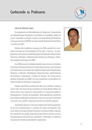 EaD

Conhecendo os Professores
                                                                      gestão da produção




      Alceu de Oliveira Lopes

      Sou graduado em Administração de Empresas e Especialista
em Administração Estratégica com ênfase na qualidade, ambos os
cursos realizados na Unijuí, e mestre em Engenharia de Produção,
curso que realizei no PPGEP na Universidade Federal de Santa Maria
e concluí em 2001.

      Minha vida acadêmica começou em 1996, quando fui convi-
dado a lecionar na Universidade de Cruz Alta – Unicruz – os com-
ponentes curriculares de Administração da Produção, Organização,
Sistemas e Métodos e Administração de Recursos Humanos. Traba-
lhei naquela instituição até 2000.

      Em 1999 comecei a trabalhar também como docente no Instituto
Cenecista de Ensino Superior de Santo Ângelo (Iesa), onde ministro
os componentes curriculares de Logística Empresarial, Organização,
Sistemas e Métodos, Modelagem Organizacional, Administração
da Produção e Operações e Gestão de Pessoas. Na Unijuí iniciei
minhas atividades em 2008 e leciono atualmente as disciplinas de
Administração da Produção e Operações.

      Minha experiência profissional além da academia começou
muito cedo. Por quase 30 anos trabalhei no Grupo Kepler Weber em
várias áreas como supervisor, destacando-se as áreas de Logística,
Planejamento e Gestão da Qualidade. Esta experiência contribuiu
para minha qualificação profissional, uma vez que pude confrontar
as teorias com a prática organizacional de uma grande empresa.

      Atualmente gerencio uma microempresa de minha proprieda-
de do setor metalmecânico e comércio de vidros em Panambi. Sou
sócio-diretor da Lopes Desenvolvimento Gerencial (LDG), empresa
de consultoria em gestão empresarial que fornece serviços na área
de planejamento de processos, qualidade, certificações e auditorias
nas áreas de Gestão da Qualidade e Ambiental.

                                                                                      5
 