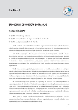 EaD

Unidade 4
                                                                                  gestão da produção




Ergonomia e organização do trabalho

AS SEÇÕES DESTA UNIDADE

Seção 4.1 – Considerações Gerais

Seção 4.2 – Breve Histórico da Ergonomia do Posto de Trabalho

Seção 4.3 – A Ergonomia do Posto de Trabalho

      Nesta Unidade vamos estudar sobre o tema ergonomia e organização do trabalho e suas
relações com as atividades industriais que envolvem o uso de recursos de máquinas, equipamentos
e mão de obra necessários à execução das atividades produtivas numa empresa.

      Esta Unidade se propõe a abordar um assunto extremamente importante dentro do contexto
das organizações, mais especificamente nas indústrias de transformação, quando cada vez mais
as exigências legais estão sendo postas em prática para as pessoas que executam atividades
operacionais e mesmo administrativas. Assim, vamos procurar conceituar esses processos de
uma forma prática para um bom entendimento de como isso afeta o desempenho das pessoas e
organizações.

      Tendo como premissa, portanto, que a conquista da qualidade dos produtos ou serviços e
o aumento da produtividade só será possível com a qualidade de vida no trabalho, a questão da
ergonomia no posto de trabalho e do sistema de produção não é mais apenas uma necessidade de
conforto e segurança, mas sim uma estratégia para a empresa sobreviver no mundo globalizado,
bem como para atender requisitos legais e estatutários que regem as leis dos países.

      Os profissionais ligados as questões de Segurança do Trabalho, tais como engenheiros de
segurança, médicos do trabalho e técnicos de segurança, devem estar plenamente conscientes,
capacitados e habilitados para utilizarem as técnicas da área de ergonomia em toda a sua pleni-
tude, multidisciplinaridade e abrangência, para proporcionar às organizações meios de adequar
ergonomicamente as condições de trabalho, como forma de proporcionar qualidade de vida tanto
em ambientes industriais, quanto em ambientes administrativos.

      Desta forma, a história e evolução da ergonomia, a importância da ergonomia nos dias
atuais e no futuro, bem como a evolução dos enfoques ergonômicos nos postos de trabalho, serão
disseminados nas seções seguintes deste livro-texto.

                                                                                                 51
 