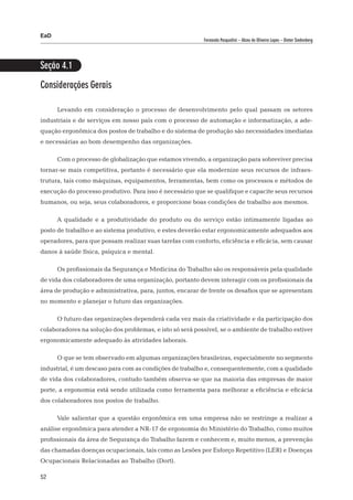 EaD
                                                          Fernanda Pasqualini – Alceu de Oliveira Lopes – Dieter Siedenberg




Seção 4.1
Considerações Gerais

      Levando em consideração o processo de desenvolvimento pelo qual passam os setores
industriais e de serviços em nosso país com o processo de automação e informatização, a ade-
quação ergonômica dos postos de trabalho e do sistema de produção são necessidades imediatas
e necessárias ao bom desempenho das organizações.

      Com o processo de globalização que estamos vivendo, a organização para sobreviver precisa
tornar-se mais competitiva, portanto é necessário que ela modernize seus recursos de infraes-
trutura, tais como máquinas, equipamentos, ferramentas, bem como os processos e métodos de
execução do processo produtivo. Para isso é necessário que se qualifique e capacite seus recursos
humanos, ou seja, seus colaboradores, e proporcione boas condições de trabalho aos mesmos.

      A qualidade e a produtividade do produto ou do serviço estão intimamente ligadas ao
posto de trabalho e ao sistema produtivo, e estes deverão estar ergonomicamente adequados aos
operadores, para que possam realizar suas tarefas com conforto, eficiência e eficácia, sem causar
danos à saúde física, psíquica e mental.

      Os profissionais da Segurança e Medicina do Trabalho são os responsáveis pela qualidade
de vida dos colaboradores de uma organização, portanto devem interagir com os profissionais da
área de produção e administrativa, para, juntos, encarar de frente os desafios que se apresentam
no momento e planejar o futuro das organizações.

      O futuro das organizações dependerá cada vez mais da criatividade e da participação dos
colaboradores na solução dos problemas, e isto só será possível, se o ambiente de trabalho estiver
ergonomicamente adequado às atividades laborais.

      O que se tem observado em algumas organizações brasileiras, especialmente no segmento
industrial, é um descaso para com as condições de trabalho e, consequentemente, com a qualidade
de vida dos colaboradores, contudo também observa-se que na maioria das empresas de maior
porte, a ergonomia está sendo utilizada como ferramenta para melhorar a eficiência e eficácia
dos colaboradores nos postos de trabalho.

      Vale salientar que a questão ergonômica em uma empresa não se restringe a realizar a
análise ergonômica para atender a NR-17 de ergonomia do Ministério do Trabalho, como muitos
profissionais da área de Segurança do Trabalho fazem e conhecem e, muito menos, a prevenção
das chamadas doenças ocupacionais, tais como as Lesões por Esforço Repetitivo (LER) e Doenças
Ocupacionais Relacionadas ao Trabalho (Dort).

52
 