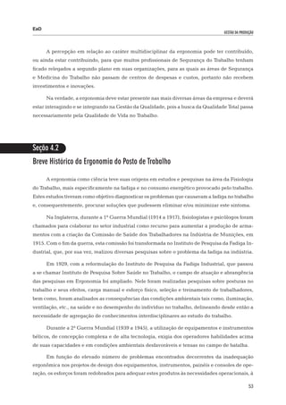 EaD
                                                                                   gestão da produção




      A percepção em relação ao caráter multidisciplinar da ergonomia pode ter contribuído,
ou ainda estar contribuindo, para que muitos profissionais de Segurança do Trabalho tenham
ficado relegados a segundo plano em suas organizações, para as quais as áreas de Segurança
e Medicina do Trabalho não passam de centros de despesas e custos, portanto não recebem
investimentos e inovações.

      Na verdade, a ergonomia deve estar presente nas mais diversas áreas da empresa e deverá
estar interagindo e se integrando na Gestão da Qualidade, pois a busca da Qualidade Total passa
necessariamente pela Qualidade de Vida no Trabalho.




Seção 4.2
Breve Histórico da Ergonomia do Posto de Trabalho

      A ergonomia como ciência teve suas origens em estudos e pesquisas na área da Fisiologia
do Trabalho, mais especificamente na fadiga e no consumo energético provocado pelo trabalho.
Estes estudos tiveram como objetivo diagnosticar os problemas que causavam a fadiga no trabalho
e, consequentemente, procurar soluções que pudessem eliminar e/ou minimizar este sintoma.

      Na Inglaterra, durante a 1ª Guerra Mundial (1914 a 1917), fisiologistas e psicólogos foram
chamados para colaborar no setor industrial como recurso para aumentar a produção de arma-
mentos com a criação da Comissão de Saúde dos Trabalhadores na Indústria de Munições, em
1915. Com o fim da guerra, esta comissão foi transformada no Instituto de Pesquisa da Fadiga In-
dustrial, que, por sua vez, realizou diversas pesquisas sobre o problema da fadiga na indústria.

      Em 1929, com a reformulação do Instituto de Pesquisa da Fadiga Industrial, que passou
a se chamar Instituto de Pesquisa Sobre Saúde no Trabalho, o campo de atuação e abrangência
das pesquisas em Ergonomia foi ampliado. Nele foram realizadas pesquisas sobre posturas no
trabalho e seus efeitos, carga manual e esforço físico, seleção e treinamento de trabalhadores,
bem como, foram analisados as consequências das condições ambientais tais como, iluminação,
ventilação, etc., na saúde e no desempenho do indivíduo no trabalho, delineando desde então a
necessidade de agregação de conhecimentos interdisciplinares ao estudo do trabalho.

      Durante a 2ª Guerra Mundial (1939 a 1945), a utilização de equipamentos e instrumentos
bélicos, de concepção complexa e de alta tecnologia, exigia dos operadores habilidades acima
de suas capacidades e em condições ambientais desfavoráveis e tensas no campo de batalha.

      Em função do elevado número de problemas encontrados decorrentes da inadequação
ergonômica nos projetos de design dos equipamentos, instrumentos, painéis e consoles de ope-
ração, os esforços foram redobrados para adequar estes produtos às necessidades operacionais, à

                                                                                                  53
 