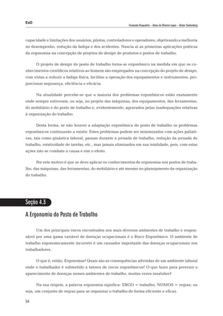 EaD
                                                          Fernanda Pasqualini – Alceu de Oliveira Lopes – Dieter Siedenberg




capacidade e limitações dos usuários, pilotos, controladores e operadores, objetivando a melhoria
no desempenho, redução da fadiga e dos acidentes. Nascia aí as primeiras aplicações práticas
da ergonomia na concepção de projetos de design de produtos e postos de trabalho.

      O projeto de design do posto de trabalho torna-se ergonômico na medida em que os co-
nhecimentos científicos relativos ao homem são empregados na concepção do projeto de design,
com vistas a reduzir a fadiga física, facilitar a operação dos equipamentos e instrumentos, pro-
porcionar segurança, eficiência e eficácia.

      Na atualidade percebe-se que a maioria dos problemas ergonômicos estão exatamente
onde sempre estiveram, ou seja, no projeto das máquinas, dos equipamentos, das ferramentas,
do mobiliário e do posto de trabalho e, evidentemente, agravados pelas inadequações relativas
à organização do trabalho.

      Desta forma, se não houver a adaptação ergonômica do posto de trabalho os problemas
ergonômicos continuarão a existir. Estes problemas podem ser minimizados com ações paliati-
vas, tais como ginástica laboral, pausas durante a jornada de trabalho, redução da jornada de
trabalho, rotatividade de tarefas, etc., mas jamais eliminados em sua totalidade, pois, com estas
ações não se combate a causa e sim o efeito.

      Por este motivo é que se deve aplicar os conhecimentos de ergonomia nos postos de traba-
lho, das máquinas, das ferramentas, do mobiliário e até mesmo no planejamento da organização
do trabalho.




Seção 4.3

A Ergonomia do Posto de Trabalho

      Um dos principais riscos encontrados nos mais diversos ambientes de trabalho e respon-
sável por uma gama variável de doenças ocupacionais é o Risco Ergonômico. O ambiente de
trabalho ergonomicamente incorreto é um causador importante das doenças ocupacionais nos
trabalhadores.

      O que é, então, Ergonomia? Quais são as consequências advindas de um ambiente laboral
onde o trabalhador é submetido a fatores de riscos ergonômicos? O que fazer para prevenir o
aparecimento de doenças nesses ambientes de trabalho, muitas vezes insalubre?

      Na sua origem, a palavra ergonomia significa: ERGO = trabalho; NOMOS = regras; ou
seja, um conjunto de regras para se organizar o trabalho de forma eficiente e eficaz.

54
 