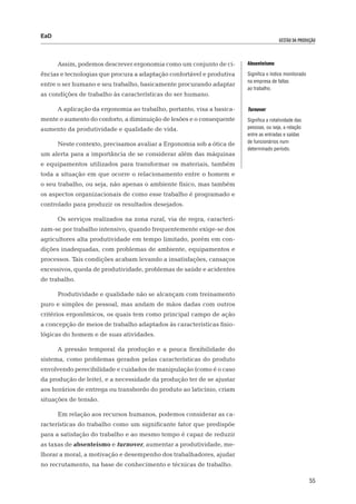 EaD
                                                                                       gestão da produção




      Assim, podemos descrever ergonomia como um conjunto de ci-       Absenteísmo

ências e tecnologias que procura a adaptação confortável e produtiva   Significa o índice monitorado
                                                                       na empresa de faltas
entre o ser humano e seu trabalho, basicamente procurando adaptar
                                                                       ao trabalho.
as condições de trabalho às características do ser humano.

      A aplicação da ergonomia ao trabalho, portanto, visa a basica-   Turnover
mente o aumento do conforto, a diminuição de lesões e o consequente    Significa a rotatividade das
aumento da produtividade e qualidade de vida.                          pessoas, ou seja, a relação
                                                                       entre as entradas e saídas
                                                                       de funcionários num
      Neste contexto, precisamos avaliar a Ergonomia sob a ótica de
                                                                       determinado período.
um alerta para a importância de se considerar além das máquinas
e equipamentos utilizados para transformar os materiais, também
toda a situação em que ocorre o relacionamento entre o homem e
o seu trabalho, ou seja, não apenas o ambiente físico, mas também
os aspectos organizacionais de como esse trabalho é programado e
controlado para produzir os resultados desejados.

      Os serviços realizados na zona rural, via de regra, caracteri-
zam-se por trabalho intensivo, quando frequentemente exige-se dos
agricultores alta produtividade em tempo limitado, porém em con-
dições inadequadas, com problemas de ambiente, equipamentos e
processos. Tais condições acabam levando a insatisfações, cansaços
excessivos, queda de produtividade, problemas de saúde e acidentes
de trabalho.

      Produtividade e qualidade não se alcançam com treinamento
puro e simples de pessoal, mas andam de mãos dadas com outros
critérios ergonômicos, os quais tem como principal campo de ação
a concepção de meios de trabalho adaptados às características fisio-
lógicas do homem e de suas atividades.

      A pressão temporal da produção e a pouca flexibilidade do
sistema, como problemas gerados pelas características do produto
envolvendo perecibilidade e cuidados de manipulação (como é o caso
da produção de leite), e a necessidade da produção ter de se ajustar
aos horários de entrega ou transbordo do produto ao laticínio, criam
situações de tensão.

      Em relação aos recursos humanos, podemos considerar as ca-
racterísticas do trabalho como um significante fator que predispõe
para a satisfação do trabalho e ao mesmo tempo é capaz de reduzir
as taxas de absenteísmo e turnover, aumentar a produtividade, me-
lhorar a moral, a motivação e desempenho dos trabalhadores, ajudar
no recrutamento, na base de conhecimento e técnicas de trabalho.

                                                                                                       55
 