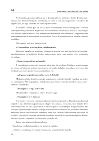 EaD
                                                             Fernanda Pasqualini – Alceu de Oliveira Lopes – Dieter Siedenberg




      Neste sentido, podemos afirmar que o desempenho dos indivíduos dentro de uma orga-
nização está diretamente ligado à conformidade entre os seus valores pessoais e os valores da
organização, ou seja, a cultura, e o clima organizacional.

      É evidente, também que, em função desta conformidade, o colaborador passa a se sentir
como parceiro e participante do processo, resultando a sua conveniência dentro da organização
não somente na satisfação das suas necessidades econômicas, mas também no cumprimento das
suas necessidades de autorrealização profissional dentro de um ambiente de trabalho bastante
agradável.

      São áreas de aplicação da ergonomia:

      – Ergonomia na organização do trabalho pesado

      Planejar o trabalho em atividades fisicamente pesadas, com alto dispêndio de energia e,
em alguns casos, em ambientes de altas temperaturas, tendo como objetivo evitar os quadros
de fadigas.

      – Biomecânica aplicada ao trabalho

      É o estudo dos movimentos humanos sob a ótica da mecânica. Estuda-se as sobrecargas
na coluna vertebral, as posturas incorretas, a prevenção da fadiga muscular, a prevenção das
tendinites, as lesões por movimentos repetitivos, etc.

      – Adequação ergonômica geral do posto de trabalho

      Mediante estudos de antropometria, planeja-se os postos de trabalho visando a um índice
de satisfação de 90% da população trabalhadora, nos diversos tipos de trabalhos em pé, semis-
sentados ou sentados.

      – Prevenção da fadiga no trabalho

      Identificando e corrigindo os fatores de sobrecarga.

      – Prevenção do erro humano

      Que muitas vezes pode estar associado com os riscos ergonômicos. Não há um profissional
específico para lidar com os problemas e soluções no campo da ergonomia. Esse trabalho deve
ser desenvolvido por uma equipe multi e interdisciplinar na abordagem dos problemas e das
soluções ergonômicas no trabalho. Equipe multiprofissional composta por pessoas de diferentes
expertises que se complementam, tais como: médico do trabalho, engenheiro de segurança do
trabalho, engenheiro industrial, projetista, desenhista industrial, terapeuta ocupacional, fisiote-
rapeuta, gerente, supervisor, operadores de produção, etc.

      Passos para a intervenção ergonômica:

– Transformar condições primitivas em postos de trabalho

– Melhorar as condições de conforto relacionadas ao ambiente de trabalho

56
 