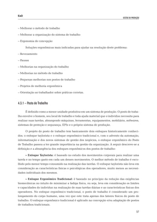 EaD
                                                                                    gestão da produção




– Melhorar o método de trabalho

– Melhorar a organização do sistema de trabalho

– Ergonomia de concepção

      Soluções ergonômicas mais indicadas para ajudar na resolução deste problema:

– Revezamento

– Pausas

– Melhorias na organização do trabalho

– Melhorias no método de trabalho

– Pequenas melhorias nos postos de trabalho

– Projetos de melhoria ergonômica

– Orientação ao trabalhador sobre práticas corretas.


4.3.1 – Posto de Trabalho

      É definido como a menor unidade produtiva em um sistema de produção. O posto de traba-
lho envolve o homem, seu local de trabalho e toda ajuda material que o indivíduo necessita para
realizar suas tarefas, abrangendo máquinas, ferramentas, equipamentos, mobiliário, softwares,
sistemas de proteção e segurança, EPIs e o próprio sistema de produção.

      O projeto do posto de trabalho tem basicamente dois enfoques historicamente conheci-
dos; o enfoque taylorista e o enfoque ergonômico tradicional e, com o advento da automação,
informatização e dos novos sistemas de gestão dos negócios, o enfoque ergonômico do Posto
de Trabalho passou a ter grande importância na gestão da organização. A seguir descreve-se a
definição e a abrangência dos enfoques ergonômicos dos postos de trabalho:

      – Enfoque Taylorista: é baseado no estudo dos movimentos corporais para realizar uma
tarefa e no tempo gasto em cada um desses movimentos. O melhor método de trabalho é esco-
lhido pelo menor tempo consumido na realização das tarefas. O enfoque taylorista não leva em
consideração as características físicas e psicológicas dos operadores, muito menos as necessi-
dades individuais dos mesmos.

      – Enfoque Ergonômico Tradicional: é baseado no princípio da redução das exigências
biomecânicas no intuito de minimizar a fadiga física, ou seja, leva em consideração os limites
e capacidades do indivíduo na realização de suas tarefas diárias e as características físicas dos
operadores. No enfoque ergonômico tradicional, o posto de trabalho é considerado um pro-
longamento do corpo humano, uma vez que este trata apenas dos fatores físicos do posto de
trabalho. O enfoque ergonômico tradicional é aplicado na concepção e/ou adaptação de postos
de trabalhos tradicionais.

                                                                                                   57
 