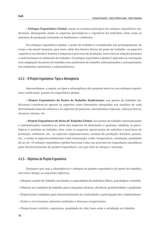 EaD
                                                            Fernanda Pasqualini – Alceu de Oliveira Lopes – Dieter Siedenberg




      – Enfoque Ergonômico Global: segue os mesmos princípios do enfoque ergonômico tra-
dicional, abrangendo ainda os aspectos psicológicos e cognitivos do indivíduo, bem como os
sistemas de produção incluindo os hardwares e softwares.

      No enfoque ergonômico global, o posto de trabalho é considerado um prolongamento do
corpo e da mente humana, pois trata, além dos fatores físicos do posto de trabalho, os aspectos
cognitivos na interface homem x máquina e processo de produção, bem como as relações pessoais
e motivacionais no ambiente de trabalho. O enfoque ergonômico global é aplicado na concepção
e/ou adaptação de postos de trabalho e/ou ambientes de trabalho informatizados e automatizados
em ambientes industriais e administrativos.



4.3.2 – O Projeto Ergonômico: Tipos e Abrangência

      Apresentamos, a seguir, os tipos e abrangência dos projetos tanto no seu enfoque ergonô-
mico tradicional, quanto no ergonômico global.

      – Projeto Ergonômico de Postos de Trabalho Tradicionais: nos postos de trabalho tra-
dicionais considera-se apenas os aspectos como dimensões adequadas aos usuários de uma
determinada faixa de estatura e os aspectos de posturas, movimentos corporais, esforços físicos,
alcances visuais, etc.

      – Projeto Ergonômico de Posto de Trabalho Global: nos postos de trabalho informatizados
e automatizados considera-se, além dos aspectos de dimensões e posturas, também os psico-
lógicos e mentais no trabalho, bem como os aspectos operacionais de métodos e processos de
produção, softwares, etc., os aspectos organizacionais, normas de produção, horários, pausas,
etc., e ainda os aspectos ambientais como iluminação, ruído, temperatura, ventilação, qualidade
do ar, etc. O enfoque ergonômico global funciona como um processo de engenharia simultânea
para desenvolvimento do projeto ergonômico, em que tudo se integra e interage.



4.3.3 – Objetivos do Projeto Ergonômico

      Qualquer que seja a abrangência e enfoque do projeto ergonômico do posto de trabalho,
este deve atingir os seguintes objetivos:

– Adequar o posto de trabalho aos limites e capacidades do indivíduo (física, psicológica e mental).

– Otimizar as condições de trabalho para conquistar eficácia, eficiência, produtividade e qualidade.

– Proporcionar condições para desenvolvimento da criatividade e participação dos colaboradores.

– Evitar o erro humano, prevenir acidentes e doenças ocupacionais.

– Proporcionar conforto, segurança, qualidade de vida, bem-estar e satisfação no trabalho.

58
 