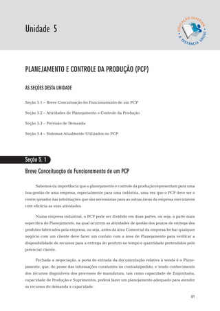 EaD

Unidade 5
                                                                                gestão da produção




planejamento e controle da produção (PCP)

AS SEÇÕES DESTA UNIDADE

Seção 5.1 – Breve Conceituação do Funcionamento de um PCP

Seção 5.2 – Atividades de Planejamento e Controle da Produção

Seção 5.3 – Previsão de Demanda

Seção 5.4 – Sistemas Atualmente Utilizados no PCP




Seção 5. 1
Breve Conceituação do Funcionamento de um PCP

      Sabemos da importância que o planejamento e controle da produção representam para uma
boa gestão de uma empresa, especialmente para uma indústria, uma vez que o PCP deve ser o
centro gerador das informações que são necessárias para as outras áreas da empresa executarem
com eficácia as suas atividades.

      Numa empresa industrial, o PCP pode ser dividido em duas partes, ou seja, a parte mais
específica do Planejamento, na qual ocorrem as atividades de gestão dos prazos de entrega dos
produtos fabricados pela empresa, ou seja, antes da área Comercial da empresa fechar qualquer
negócio com um cliente deve fazer um contato com a área de Planejamento para verificar a
disponibilidade de recursos para a entrega do produto no tempo e quantidade pretendidos pelo
potencial cliente.

      Fechada a negociação, a porta de entrada da documentação relativa à venda é o Plane-
jamento, que, de posse das informações constantes no contrato/pedido, e tendo conhecimento
dos recursos disponíveis dos processos de manufatura, tais como capacidade de Engenharia,
capacidade de Produção e Suprimentos, poderá fazer um planejamento adequado para atender
os recursos de demanda x capacidade.

                                                                                               61
 