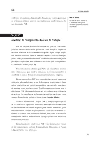 EaD
                                                                                      gestão da produção




controle e programação da produção. Finalmente vamos apresentar        Chão de fábrica

os principais critérios a serem observados para a determinação de      Por chão de fábrica entende-se
                                                                       o processo de execução das
um sistema de PCP.                                                     atividades operacionais nas áreas
                                                                       de produção.




Seção 5.2
Atividades de Planejamento e Controle da Produção

      Em um sistema de manufatura toda vez que são criados ob-
jetivos é necessário formular planos de como atingi-lo, organizar
recursos humanos e físicos necessários para a ação, dirigir a ação
dos recursos humanos sobre os recursos físicos e controlar esta ação
para a correção de eventuais desvios. No âmbito da administração da
produção e operações, este processo é realizado pelo Planejamento
e Controle da Produção (PCP).

      Conceitualmente sabemos que PCP é um conjunto de funções
inter-relacionadas que objetiva comandar o processo produtivo e
coordená-lo com os demais setores administrativos da empresa.

      Do mesmo modo o PCP tem como objetivo proporcionar uma
utilização adequada dos recursos, de forma que produtos específicos
sejam produzidos por métodos específicos para atender um plano
de vendas negociado/aprovado. Também podemos afirmar que o
objetivo do PCP é fornecer informações necessárias para o dia a dia
do sistema de manufatura, reduzindo os conflitos existentes entre
vendas, Engenharia, logística, financeiro e chão de fábrica.

      Na visão de Martins e Laugeni (2001), o objetivo principal do
PCP é comandar o processo produtivo, transformando informações
de vários setores em ordens de produção e ordens de compra, para
tanto exercendo funções de planejamento e controle, de forma a sa-
tisfazer os clientes com produtos e serviços, bem como os acionistas
com retorno sobre os investimentos, ou seja, que tenham resultados
econômicos positivos.

      Para atingir estes objetivos, o PCP reúne informações vindas
de diversas áreas do sistema de manufatura. Elaboramos a Figura
5.1 para ilustrar essa interação.

                                                                                                     63
 