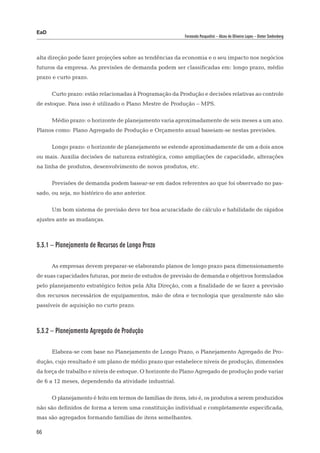 EaD
                                                           Fernanda Pasqualini – Alceu de Oliveira Lopes – Dieter Siedenberg




alta direção pode fazer projeções sobre as tendências da economia e o seu impacto nos negócios
futuros da empresa. As previsões de demanda podem ser classificadas em: longo prazo, médio
prazo e curto prazo.

      Curto prazo: estão relacionadas à Programação da Produção e decisões relativas ao controle
de estoque. Para isso é utilizado o Plano Mestre de Produção – MPS.

      Médio prazo: o horizonte de planejamento varia aproximadamente de seis meses a um ano.
Planos como: Plano Agregado de Produção e Orçamento anual baseiam-se nestas previsões.

      Longo prazo: o horizonte de planejamento se estende aproximadamente de um a dois anos
ou mais. Auxilia decisões de natureza estratégica, como ampliações de capacidade, alterações
na linha de produtos, desenvolvimento de novos produtos, etc.

      Previsões de demanda podem basear-se em dados referentes ao que foi observado no pas-
sado, ou seja, no histórico do ano anterior.

      Um bom sistema de previsão deve ter boa acuracidade de cálculo e habilidade de rápidos
ajustes ante as mudanças.



5.3.1 – Planejamento de Recursos de Longo Prazo

      As empresas devem preparar-se elaborando planos de longo prazo para dimensionamento
de suas capacidades futuras, por meio de estudos de previsão de demanda e objetivos formulados
pelo planejamento estratégico feitos pela Alta Direção, com a finalidade de se fazer a previsão
dos recursos necessários de equipamentos, mão de obra e tecnologia que geralmente não são
passíveis de aquisição no curto prazo.



5.3.2 – Planejamento Agregado de Produção

      Elabora-se com base no Planejamento de Longo Prazo, o Planejamento Agregado de Pro-
dução, cujo resultado é um plano de médio prazo que estabelece níveis de produção, dimensões
da força de trabalho e níveis de estoque. O horizonte do Plano Agregado de produção pode variar
de 6 a 12 meses, dependendo da atividade industrial.

      O planejamento é feito em termos de famílias de itens, isto é, os produtos a serem produzidos
não são definidos de forma a terem uma constituição individual e completamente especificada,
mas são agregados formando famílias de itens semelhantes.

66
 