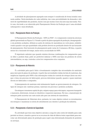 EaD
                                                                                   gestão da produção




      A atividade de planejamento agregado nem sempre é considerada de forma isolada como
nesta análise. Particularidades de cada indústria, tais como previsibilidade da demanda e alto
nível de repetibilidade dos produtos, fazem com que muitas vezes ela nem seja executada. Nes-
te caso, ela tende a ser absorvida pelo Planejamento Mestre da Produção que é uma atividade
subsequente e mais detalhada.


5.3.3 – Planejamento Mestre da Produção

      O Planejamento Mestre da Produção – MPS ou PMP – é o componente central da estrutura
global apresentada na Figura 5.2. Gerado a partir do plano agregado de produção, desagregando-
o em produtos acabados, definirá as ações do sistema de manufatura no curto prazo, estabele-
cendo quando e em que quantidade cada produto deverá ser produzido dentro de um horizonte
de planejamento. Este horizonte de planejamento pode variar de 3 semanas a 90 dias, e quanto
menor for o horizonte de tempo, maior será a acuracidade do MPS.

      É importante salientar que quando existem diversas combinações de componentes para
se obter o produto final, pode ser preferível elaborar o MPS com base em produtos de níveis
intermediários, ou seja, controlar a nível de componentes e/ou conjuntos.


5.3.4 – Planejamento de Materiais

      É a atividade pela qual é feito o levantamento completo das necessidades de materiais
para execução do plano de produção. A partir das necessidades vindas da lista de materiais, das
exigências impostas pelo MPS e das informações vindas do controle de estoque (itens em esto-
que e itens em processo de fabricação), procura determinar quando, quanto e quais materiais
devem ser fabricados e comprados.

      O planejamento de materiais está intimamente ligado ao gerenciamento de estoques. Os
tipos de estoques são: matérias-primas, materiais em processo e produtos acabados.

      Os estoques consomem capital de giro, exigem espaço para estocagem, requerem transporte
e manuseio, deterioram, tornam-se obsoletos e requerem segurança. Por isso, a manutenção de
estoques pode acarretar um custo muito alto para um sistema de manufatura.

      O Planejamento de Materiais deve, portanto, ter como objetivo reduzir os investimentos
em estoques e maximizar os níveis de atendimento aos clientes e produção da indústria.


5.3.5 – Planejamento e Controle da Capacidade

      É a atividade que tem como objetivo calcular a carga de cada centro de trabalho para cada
período no futuro, visando a prever se os recursos de chão de fábrica terão capacidade para exe-
cutar um determinado plano de produção para suprir uma determinada demanda de produtos
ou serviços.

                                                                                                  67
 