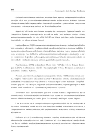 EaD
                                                          Fernanda Pasqualini – Alceu de Oliveira Lopes – Dieter Siedenberg




      Os itens dos materiais que compõem o produto acabado possuem uma demanda dependente
de algum outro item, podendo ser calculada com base na demanda deste. A relação entre tais
itens pode ser estabelecida por uma lista de materiais que define a quantidade de componentes
que serão necessários para se produzir um determinado produto.

      A partir do MPS e dos lead times de aquisição dos componentes é possível calcular pre-
cisamente as datas que os mesmos serão necessários, assim como também é possível calcular
as quantidades necessárias por intermédio do MPS, da lista de materiais e status dos estoques
(quantidades em mãos e ordens a chegar).

      Martins e Laugeni (2001) observa que os dados de entrada devem ser verificados e validados,
pois a entrada de informações erradas resultará em ordens de fabricação e compra inválidos. O
mesmo procedimento deve ser feito com relação à lista de materiais, com as mesmas refletindo
o que acontece no chão de fábrica, tanto em quantidades quanto em precedência entre as par-
tes componentes do produto acabado, pois, caso contrário, as listas de materiais resultarão em
necessidades erradas de materiais, tanto em quantidades quanto nas datas.

      Para Russomano (2000), os benefícios obtidos com o MRP são: redução do custo de esto-
que; melhoria da eficiência da emissão e da programação; redução dos custos operacionais e
aumento da eficiência da fábrica.

      Podemos também destacar algumas desvantagens do sistema MRP tais como: ser um siste-
                                                                 ,
ma complexo e necessitar de uma grande quantidade de dados de entrada; assumir capacidade
ilimitada em todos os recursos, enquanto que na realidade alguns centros de trabalho comportam-
se como gargalos. Tais situações prejudicam consideravelmente a programação lógica do MRP,
além de tornar ineficiente sua capacidade de planejamento e controle.

      Ressaltamos ainda algumas razões para que ocorram falhas na implementação de um
sistema MRP: o MRP ser visto como um sistema único; o MRP ser encarado como um sistema
fechado com retroalimentação; afirmar que o MRP se adapta a qualquer tipo de empresa.

      Com a finalidade de se conseguir uma introdução com sucesso de um sistema MRP é
                                                                                   ,
necessário entre outros fatores: realizar uma adequação do MRP ao sistema de manufatura, o
comprometimento e envolvimento de toda empresa desde a alta direção e muito treinamento
aos usuários.

      O sistema MRP II (“Manufacturing Resources Planning” – Planejamento dos Recursos da
Manufatura) é a evolução natural da lógica do sistema MRP com a extensão do conceito de cál-
                                                         ,
culo das necessidades ao planejamento dos demais recursos de manufatura e não mais apenas
dos recursos materiais.

70
 