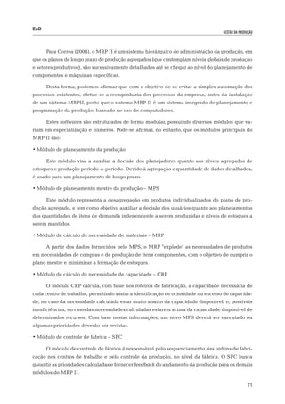 EaD
                                                                                  gestão da produção




      Para Correa (2004), o MRP II é um sistema hierárquico de administração da produção, em
que os planos de longo prazo de produção agregados (que contemplam níveis globais de produção
e setores produtivos), são sucessivamente detalhados até se chegar ao nível do planejamento de
componentes e máquinas específicas.

      Desta forma, podemos afirmar que com o objetivo de se evitar a simples automação dos
processos existentes, efetue-se a reengenharia dos processos da empresa, antes da instalação
de um sistema MRPII, posto que o sistema MRP II é um sistema integrado de planejamento e
programação da produção, baseado no uso de computadores.

      Estes softwares são estruturados de forma modular, possuindo diversos módulos que va-
riam em especialização e números. Pode-se afirmar, no entanto, que os módulos principais do
MRP II são:

•	Módulo de planejamento da produção

      Este módulo visa a auxiliar a decisão dos planejadores quanto aos níveis agregados de
estoques e produção período-a-período. Devido à agregação e quantidade de dados detalhados,
é usado para um planejamento de longo prazo.

•	Módulo de planejamento mestre da produção – MPS

      Este módulo representa a desagregação em produtos individualizados do plano de pro-
dução agregado, e tem como objetivo auxiliar a decisão dos usuários quanto aos planejamentos
das quantidades de itens de demanda independente a serem produzidas e níveis de estoques a
serem mantidos.

•	Módulo de cálculo de necessidade de materiais – MRP

      A partir dos dados fornecidos pelo MPS, o MRP "explode" as necessidades de produtos
em necessidades de compras e de produção de itens componentes, com o objetivo de cumprir o
plano mestre e minimizar a formação de estoques.

•	Módulo de cálculo de necessidade de capacidade – CRP

      O módulo CRP calcula, com base nos roteiros de fabricação, a capacidade necessária de
cada centro de trabalho, permitindo assim a identificação de ociosidade ou excesso de capacida-
de, no caso da necessidade calculada estar muito abaixo da capacidade disponível, e, possíveis
insuficiências, no caso das necessidades calculadas estarem acima da capacidade disponível de
determinados recursos. Com base nestas informações, um novo MPS deverá ser executado ou
algumas prioridades deverão ser revistas.

•	Módulo de controle de fábrica – SFC

      O módulo de controle de fábrica é responsável pelo sequenciamento das ordens de fabri-
cação nos centros de trabalho e pelo controle da produção, no nível da fábrica. O SFC busca
garantir as prioridades calculadas e fornecer feedback do andamento da produção para os demais
módulos do MRP II.

                                                                                                 71
 