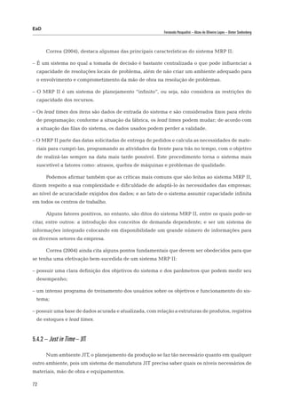 EaD
                                                          Fernanda Pasqualini – Alceu de Oliveira Lopes – Dieter Siedenberg




      Correa (2004), destaca algumas das principais características do sistema MRP II:

– É um sistema no qual a tomada de decisão é bastante centralizada o que pode influenciar a
 capacidade de resoluções locais de problema, além de não criar um ambiente adequado para
 o envolvimento e comprometimento da mão de obra na resolução de problemas.

– O MRP II é um sistema de planejamento “infinito”, ou seja, não considera as restrições de
 capacidade dos recursos.

– Os lead times dos itens são dados de entrada do sistema e são considerados fixos para efeito
 de programação; conforme a situação da fábrica, os lead times podem mudar; de acordo com
 a situação das filas do sistema, os dados usados podem perder a validade.

– O MRP II parte das datas solicitadas de entrega de pedidos e calcula as necessidades de mate-
 riais para cumpri-las, programando as atividades da frente para trás no tempo, com o objetivo
 de realizá-las sempre na data mais tarde possível. Este procedimento torna o sistema mais
 suscetível a fatores como: atrasos, quebra de máquinas e problemas de qualidade.

      Podemos afirmar também que as críticas mais comuns que são feitas ao sistema MRP II,
dizem respeito a sua complexidade e dificuldade de adaptá-lo às necessidades das empresas;
ao nível de acuracidade exigidos dos dados; e ao fato de o sistema assumir capacidade infinita
em todos os centros de trabalho.

      Alguns fatores positivos, no entanto, são ditos do sistema MRP II, entre os quais pode-se
citar, entre outros: a introdução dos conceitos de demanda dependente; e ser um sistema de
informações integrado colocando em disponibilidade um grande número de informações para
os diversos setores da empresa.

      Correa (2004) ainda cita alguns pontos fundamentais que devem ser obedecidos para que
se tenha uma efetivação bem-sucedida de um sistema MRP II:

– possuir uma clara definição dos objetivos do sistema e dos parâmetros que podem medir seu
 desempenho;

– um intenso programa de treinamento dos usuários sobre os objetivos e funcionamento do sis-
 tema;

– possuir uma base de dados acurada e atualizada, com relação a estruturas de produtos, registros
 de estoques e lead times.



5.4.2 – Just in Time – JIT

      Num ambiente JIT, o planejamento da produção se faz tão necessário quanto em qualquer
outro ambiente, pois um sistema de manufatura JIT precisa saber quais os níveis necessários de
materiais, mão de obra e equipamentos.

72
 