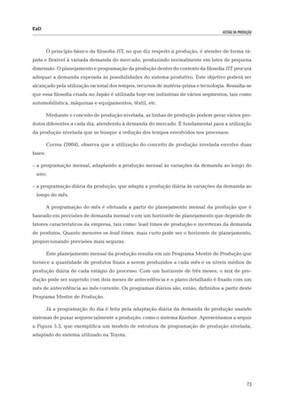 EaD
                                                                                       gestão da produção




         O princípio básico da filosofia JIT, no que diz respeito à produção, é atender de forma rá-
pida e flexível à variada demanda do mercado, produzindo normalmente em lotes de pequena
dimensão. O planejamento e programação da produção dentro do contexto da filosofia JIT procura
adequar a demanda esperada às possibilidades do sistema produtivo. Este objetivo poderá ser
alcançado pela utilização racional dos tempos, recursos de matéria-prima e tecnologia. Ressalta-se
que essa filosofia criada no Japão é utilizada hoje em indústrias de vários segmentos, tais como
automobilística, máquinas e equipamentos, têxtil, etc.

         Mediante o conceito de produção nivelada, as linhas de produção podem gerar vários pro-
dutos diferentes a cada dia, atendendo à demanda do mercado. É fundamental para a utilização
da produção nivelada que se busque a redução dos tempos envolvidos nos processos.

         Correa (2004), observa que a utilização do conceito de produção nivelada envolve duas
fases:

– a programação mensal, adaptando a produção mensal às variações da demanda ao longo do
 ano;

– a programação diária da produção, que adapta a produção diária às variações da demanda ao
 longo do mês.

         A programação do mês é efetuada a partir do planejamento mensal da produção que é
baseado em previsões de demanda mensal e em um horizonte de planejamento que depende de
fatores característicos da empresa, tais como: lead times de produção e incertezas da demanda
de produtos. Quanto menores os lead times, mais curto pode ser o horizonte de planejamento,
proporcionando previsões mais seguras.

         Este planejamento mensal da produção resulta em um Programa Mestre de Produção que
fornece a quantidade de produtos finais a serem produzidos a cada mês e os níveis médios de
produção diária de cada estágio do processo. Com um horizonte de três meses, o mix de pro-
dução pode ser sugerido com dois meses de antecedência e o plano detalhado é fixado com um
mês de antecedência ao mês corrente. Os programas diários são, então, definidos a partir deste
Programa Mestre de Produção.

         Já a programação do dia é feita pela adaptação diária da demanda de produção usando
sistemas de puxar sequencialmente a produção, como o sistema Kanban. Apresentamos a seguir
a Figura 5.3, que exemplifica um modelo de estrutura de programação de produção nivelada,
adaptado do sistema utilizado na Toyota.




                                                                                                      73
 