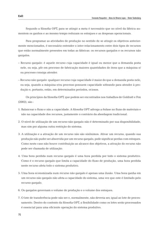 EaD
                                                           Fernanda Pasqualini – Alceu de Oliveira Lopes – Dieter Siedenberg




        Segundo a filosofia OPT, para se atingir a meta é necessário que no nível da fábrica au-
mentem os ganhos e ao mesmo tempo reduzam os estoques e as despesas operacionais.

        Para programar as atividades de produção no sentido de se atingir os objetivos anterior-
mente mencionados, é necessário entender o inter-relacionamento entre dois tipos de recursos
que estão normalmente presentes em todas as fábricas: os recursos gargalos e os recursos não
gargalos.

– Recurso gargalo: é aquele recurso cuja capacidade é igual ou menor que a demanda posta
 nele, ou seja, pôr em processo de fabricação maiores quantidades de itens que a máquina e/
 ou processo consiga atender.

– Recurso não gargalo: qualquer recurso cuja capacidade é maior do que a demanda posta nele,
 ou seja, quando a máquina e/ou processo possuem capacidade sobrando para atender à pro-
 dução e, portanto, estão, em determinados períodos, ociosos.

        Os princípios da filosofia OPT, que podem ser encontrados nos trabalhos de Goldratt e Fox
(2002), são :

1. Balancear o fluxo e não a capacidade. A filosofia OPT advoga a ênfase no fluxo de materiais e
     não na capacidade dos recursos, justamente o contrário da abordagem tradicional.

2. O nível de utilização de um recurso não gargalo não é determinado por sua disponibilidade,
     mas sim por alguma outra restrição do sistema.

3. A utilização e a ativação de um recurso não são sinônimos. Ativar um recurso, quando sua
     produção não puder ser absorvida por um recurso gargalo, pode significar perdas com estoques.
     Como neste caso não houve contribuição ao alcance dos objetivos, a ativação do recurso não
     pode ser chamada de utilização.

4. Uma hora perdida num recurso gargalo é uma hora perdida por todo o sistema produtivo.
     Como é o recurso gargalo que limita a capacidade do fluxo de produção, uma hora perdida
     neste recurso afeta todo o sistema produtivo.

5. Uma hora economizada num recurso não gargalo é apenas uma ilusão. Uma hora ganha em
     um recurso não gargalo não afeta a capacidade do sistema, uma vez que este é limitado pelo
     recurso gargalo.

6. Os gargalos governam o volume de produção e o volume dos estoques.

7. O lote de transferência pode não ser e, normalmente, não deveria ser, igual ao lote de proces-
     samento. Dentro do contexto da filosofia OPT, a flexibilidade como os lotes serão processados
     é essencial para uma eficiente operação do sistema produtivo.

76
 