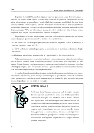 EaD
                                                           Fernanda Pasqualini – Alceu de Oliveira Lopes – Dieter Siedenberg




      Segundo Correa (2004), existem algumas variáveis que devem servir de referência ao se
escolher um sistema de PCP Estas variáveis são: variedade de produtos; complexidade dos ro-
                          .
teiros; introdução de novos produtos; complexidade das estruturas; variabilidade dos lead-times;
nível de controle; centralização na tomadas de decisão; favorecimento de melhoria contínua e
simplicidade do sistema. Deve-se observar que qualquer análise em termos de adequação ou não
de um sistema de PCP a um determinado sistema produtivo não deve ser feita de forma isolada
ou parcial, mas sim em conjunto dentro do contexto da empresa.

      Desta forma, na prática que temos de empresas, podemos sugerir então que um sistema
ideal seria aquele que mesclasse os três sistemas da seguinte forma:

– o OPT poderia ser utilizado para providenciar um realista Programa Mestre da Produção, o
 que não é possível com o MRP II;

– o MRP II poderia ser utilizado para gerar as necessidades de materiais no horizonte de pla-
 nejamento;

– o JIT poderia ser utilizado para controlar o “chão de fábrica” dos itens repetitivos.

      Todas as considerações acerca das vantagens e desvantagens da utilização, conjunta ou
não, de alguns sistemas de PCP deve ser considerada, no entanto o mais importante é a ade-
quação desses sistemas com fatores como: a estrutura organizacional da empresa; estratégia
adotada pela empresa para conquistar o mercado a que ela pertence; fatores de infraestrutura e
características dos produtos produzidos pela empresa.

      A escolha de um determinado sistema de produção não garante por si só o sucesso compe-
titivo de uma organização, mas é condição necessária para se garantir este sucesso. É necessário,
então, que se conheçam todas as implicações estratégicas de suas decisões referentes ao tipo de
sistema de produção e o seu modo de operação.


                           Síntese da Unidade 5

                           Ao término desta Unidade certamente você deverá ter entendi-
                           do como ocorrem as atividades numa área de Planejamento e
                           Controle da Produção, suas interfaces com as demais áreas de
                           uma organização, bem como a importância da realização de um
                           planejamento eficiente das atividades produtivas numa indústria
                           visando a racionalizar o uso dos recursos disponíveis, tornando a
                           empresa mais competitiva no mercado em que atua. Da mesma
                           forma, procurou-se apresentar nesta Unidade os principais tipos
                           de sistemas de PCP os quais poderão ser utilizados nas empresas
                                             ,
                           isoladamente ou integrados, dependendo da complexidade do
                           que se é produzido.


78
 