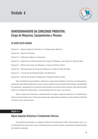 EaD

Unidade 6
                                                                                 gestão da produção




dimensionamento da capacidade produtiva:
Carga de Máquinas, Equipamentos e Pessoas

AS SEÇÕES DESTA UNIDADE

Seção 6.1 – Alguns Aspectos Históricos e Fundamentos Teóricos

Seção 6.2 – Tipos de Controle

Seção 6.3 – Definições Básicas e Exemplos

Seção 6.4 – Objetivos da Determinação da Carga de Máquina e da Carga de Mão de Obra

Seção 6.5 – Fatores da Carga de Máquina e Carga de Mão de Obra

Seção 6.6 – Determinação da Carga de Máquina e Carga de Mão de Obra

Seção 6.7 – A Inclusão da Produtividade e da Eficiência

Seção 6.8 – Cálculo da Carga de Máquina e Carga de Mão de Obra

      Esta Unidade tem por objetivo explicitar os principais métodos e técnicas de dimensiona-
mento da capacidade produtiva, ou seja, vamos estudar como é possível determinar a quantidade
de máquinas, equipamentos e pessoas efetivamente necessários para realizar uma determinada
tarefa no contexto da otimização e racionalização dos recursos e processos.

      Assim, depois de tomarmos conhecimento de alguns aspectos históricos e fundamentos
teóricos relacionados com o dimensionamento da capacidade produtiva, vamos abordar métodos
e técnicas bem operacionais.




Seção 6.1
Alguns Aspectos Históricos e Fundamentos Teóricos

      Na gestão da produção, os objetivos básicos de todo gestor estão relacionados com a ra-
cionalização dos processos e com a otimização dos recursos visando a aumentar a produtividade
do trabalho realizado.

                                                                                                79
 