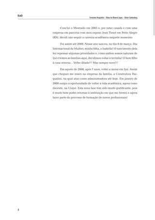 EaD
                                    Fernanda Pasqualini – Alceu de Oliveira Lopes – Dieter Siedenberg




            Concluí o Mestrado em 2005 e, por estar casada e com uma
      empresa em parceria com meu esposo Jean Tissot em Porto Alegre
      (RS), decidi não seguir a carreira acadêmica naquele momento.

            Foi assim até 2008. Nesse ano nasceu, no dia 8 de março, Dia
      Internacional da Mulher, minha filha, a Isabella! O nascimento dela
      fez repensar algumas prioridades e, como ambos somos naturais de
      Ijuí e temos as famílias aqui, decidimos voltar à terrinha! O bom filho
      à casa retorna... Velho ditado!!! Mas sempre novo!!!

            Em agosto de 2008, após 7 anos, voltei a morar em Ijuí. Assim
      que cheguei me inseri na empresa da família, a Construtora Pas-
      qualini, na qual atuo como administradora até hoje. Em janeiro de
      2009 surgiu a oportunidade de voltar à vida acadêmica, agora como
      docente, na Unijuí. Esta nova fase tem sido muito gratificante, pois
      é muito bom poder retornar à instituição em que me formei e agora
      fazer parte do processo de formação de novos profissionais!




8
 
