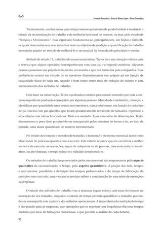 EaD
                                                         Fernanda Pasqualini – Alceu de Oliveira Lopes – Dieter Siedenberg




      Tecnicamente, um dos meios para atingir maiores patamares de produtividade é mediante o
estudo da racionalização do trabalho e da melhoria funcional do homem, ou seja, pelo estudo de
“Tempos e Movimentos”. Essa expressão fundamenta-se, principalmente, em Taylor e Gilbreth,
os quais desenvolveram seus trabalhos tanto no objetivo de medição e quantificação do trabalho
executado quanto no sentido de melhorá-lo e racionalizá-lo, formulando princípios e teorias.


      Ao final do século 19, trabalhando numa mineradora, Taylor teve sua atenção voltada para
o serviço que alguns operários desempenhavam com uma pá, carregando minérios. Algumas
pessoas possuíam sua própria ferramenta, recusando a que era fornecida pela companhia. Essa
preferência ocorria em virtude de os operários dimensionarem sua própria pá em função da
capacidade física de cada um, usando o bom senso como meio de redução do esforço e para
melhoramento dos métodos de trabalho.


      Com base na observação, Taylor aprofundou estudos procurando estender por toda a em-
presa o ganho de produção conseguido por algumas pessoas. Munido de cronômetro, começou a
identificar que quantidade uma pessoa movimentava, num certo tempo, em função de cada tipo
de pá. Iniciou com pás grandes, que foram gradativamente reduzindo de tamanho, repetindo a
experiência com vários funcionários. Tudo era anotado. Após uma série de observações, Taylor
dimensionou o peso ideal possível de ser manipulado pelos mineiros de forma a ter, ao final da
jornada, uma maior quantidade de minério movimentado.


      No estudo dos tempos e métodos de trabalho, o homem é o elemento essencial, tanto como
observador do processo quanto como executor. Este estudo se preocupa em encontrar a melhor
maneira de executar as operações, sejam de máquinas ou de pessoas, buscando reduzir ao má-
ximo, ou até eliminar, o tempo ocioso e o trabalho desnecessário.


      Os métodos de trabalho (representados pelos movimentos) são responsáveis pelo aspecto
qualitativo da racionalização; o tempo, pelo aspecto quantitativo. A junção dos dois, tempos
e movimentos, possibilita a definição dos tempos padronizados e do tempo de fabricação do
produto como um todo, uma vez que o produto reflete a combinação de uma série de operações
superpostas.


      O estudo dos métodos de trabalho visa a eliminar algum esforço adicional do homem na
execução do seu trabalho, enquanto o estudo do tempo permite quantificar o trabalho possível
de ser conseguido com a prática dos métodos operacionais. A importância da medição do tempo
é tão grande para as empresas, que operações que se repetem com frequência têm seus tempos
medidos por meio de filmagens cuidadosas, o que permite a análise de cada detalhe.

80
 