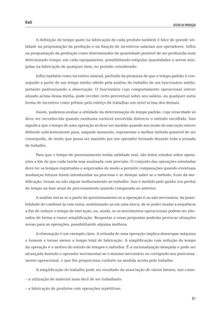 EaD
                                                                                    gestão da produção




      A definição do tempo gasto na fabricação de cada produto também é fator de grande uti-
lidade na programação da produção e na fixação de incentivos salariais aos operadores. Influi
na programação da produção como determinador da quantidade possível de ser produzida num
determinado tempo, em cada equipamento, possibilitando estipular quantidades a serem atin-
gidas na fabricação de qualquer item, no período considerado.

      Influi também como incentivo salarial, partindo da premissa de que o tempo padrão é con-
seguido a partir de um tempo médio obtido pela análise do trabalho de um funcionário médio,
portanto padronizando a observação. O funcionário cujo comportamento operacional estiver
situado acima dessa média, pode receber certo percentual sobre seu salário, ou qualquer outra
forma de incentivo como prêmio pelo esforço de trabalhar um nível acima dos demais.

      Assim, podemos avaliar a utilidade da determinação do tempo padrão, cuja veracidade só
deve ser reconhecida quando nenhuma variável envolvida distorcer o método escolhido. Isso
significa que o tempo de uma operação só deve ser medido quando seu modo de execução estiver
definido suficientemente para, naquele momento, representar o melhor método possível de ser
conseguido, de modo que possa ser mantido por um operador treinado durante toda a jornada
de trabalho.

      Para que o tempo de processamento tenha utilidade real, são feitos estudos sobre opera-
ções a fim de que cada tarefa seja analisada com precisão. O conjunto das operações estudadas
deve ter os tempos registrados e arquivados de modo a permitir comparações quando eventuais
mudanças futuras forem introduzidas no processo e se desejar saber se o método, fruto da mo-
dificação, trouxe ou não algum melhoramento ao trabalho. Isso é medido pelo ganho (ou perda)
de tempo na fase atual de processamento quando comparado ao anterior.

      A análise inicia-se a partir do questionamento se a operação é ou não necessária, da possi-
bilidade de combiná-la com outra, sintetizando-as em uma única, de se poder mudar a sequência
a fim de reduzir o tempo de execução, ou, ainda, se os movimentos operacionais podem ser alte-
rados de forma a trazer simplificação. Respostas a essas perguntas poderão provocar situações
novas para as operações, possibilitando alguma melhora.

      A eliminação é um exemplo claro. A retirada de uma operação implica desocupar máquina
e homem e tornar menor o tempo total de fabricação. A simplificação com redução do tempo
da operação é o motivo do estudo de tempos e métodos. É a racionalização desejada e pode ser
alcançada fazendo o operador movimentar-se o mínimo necessário ou corrigindo seu posiciona-
mento operacional, o que lhe proporciona conforto na medida aceita pelo trabalho.

      A simplificação do trabalho pode ser resultado da associação de vários fatores, tais como:

– a utilização de material mais fácil de ser trabalhado;

– a fabricação de produtos com operações repetitivas;

                                                                                                   81
 
