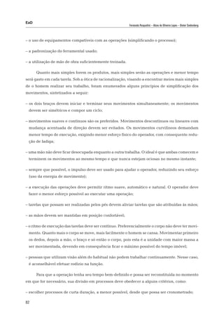 EaD
                                                          Fernanda Pasqualini – Alceu de Oliveira Lopes – Dieter Siedenberg




– o uso de equipamentos compatíveis com as operações (simplificando o processo);

– a padronização do ferramental usado;

– a utilização de mão de obra suficientemente treinada.

      Quanto mais simples forem os produtos, mais simples serão as operações e menor tempo
será gasto em cada tarefa. Sob a ótica de racionalização, visando a encontrar meios mais simples
de o homem realizar seu trabalho, foram enumerados alguns princípios de simplificação dos
movimentos, sintetizados a seguir:

– os dois braços devem iniciar e terminar seus movimentos simultaneamente; os movimentos
 devem ser simétricos e compor um ciclo;

– movimentos suaves e contínuos são os preferidos. Movimentos descontínuos ou lineares com
 mudança acentuada de direção devem ser evitados. Os movimentos curvilíneos demandam
 menor tempo de execução, exigindo menor esforço físico do operador, com consequente redu-
 ção de fadiga;

– uma mão não deve ficar desocupada enquanto a outra trabalha. O ideal é que ambas comecem e
 terminem os movimentos ao mesmo tempo e que nunca estejam ociosas no mesmo instante;

– sempre que possível, o impulso deve ser usado para ajudar o operador, reduzindo seu esforço
 (uso da energia de movimento);

– a execução das operações deve permitir ritmo suave, automático e natural. O operador deve
 fazer o menor esforço possível ao executar uma operação;

– tarefas que possam ser realizadas pelos pés devem aliviar tarefas que são atribuídas às mãos;

– as mãos devem ser mantidas em posição confortável;

– o ritmo de execução das tarefas deve ser contínuo. Preferencialmente o corpo não deve ter movi-
 mento. Quanto mais o corpo se move, mais facilmente o homem se cansa. Movimentar primeiro
 os dedos, depois a mão, o braço e só então o corpo, pois esta é a unidade com maior massa a
 ser movimentada, devendo em consequência ficar o máximo possível do tempo imóvel;

– pessoas que utilizam visão além do habitual não podem trabalhar continuamente. Nesse caso,
 é aconselhável efetuar rodízio na função.

      Para que a operação tenha seu tempo bem-definido e possa ser reconstituída no momento
em que for necessário, sua divisão em processos deve obedecer a alguns critérios, como:

– escolher processos de curta duração, a menor possível, desde que possa ser cronometrado;

82
 