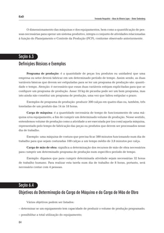 EaD
                                                         Fernanda Pasqualini – Alceu de Oliveira Lopes – Dieter Siedenberg




      O dimensionamento das máquinas e dos equipamentos, bem como a quantificação de pes-
soas necessárias para operar um sistema produtivo, integra o conjunto de atividades relacionadas
à função do Planejamento e Controle da Produção (PCP), conforme observado anteriormente.




Seção 6.3
Definições Básicas e Exemplos

      Programa de produção: é a quantidade de peças (ou produtos ou unidades) que uma
empresa ou setor deverá fabricar em um determinado período de tempo. Assim sendo, as duas
variáveis básicas que devem ser estipuladas para se ter um programa de produção são: quanti-
dade e tempo. Atenção: é necessário que essas duas variáveis estejam explicitadas para que se
configure um programa de produção. Assar 10 kg de picanha pode ser um bom programa, mas
isto ainda não constitui um programa de produção, uma vez que faltou estipular o prazo.

      Exemplos de programa de produção: produzir 300 calças em quatro dias ou, também, três
toneladas de um produto das 14 às 18 horas.

      Carga de máquina: é a quantidade necessária de tempo de funcionamento de uma má-
quina e/ou equipamento, a fim de cumprir um determinado volume de produção. Nesse sentido,
entendemos volume de produção como a atividade a ser executada por (ou com) aquela máquina,
representado pelo tempo de fabricação das peças ou produtos que devem ser processados nesse
dia de trabalho.

      Exemplo: uma máquina de costura que precisa ficar 380 minutos funcionando num dia de
trabalho para que sejam costuradas 100 calças a um tempo médio de 3,8 minutos por calça.

      Carga de mão de obra: significa a determinação dos recursos de mão de obra necessários
para cumprir um determinado programa de produção num específico período de tempo.

      Exemplo: digamos que para cumprir determinada atividade sejam necessárias 32 horas
de trabalho humano. Para realizar esta tarefa num dia de trabalho de 8 horas, portanto, será
necessário contar com 4 pessoas.




Seção 6.4
Objetivos da Determinação da Carga de Máquina e da Carga de Mão de Obra

      Vários objetivos podem ser listados:

– 	 eterminar se um equipamento tem capacidade de produzir o volume de produção programado;
  d

– 	 ossibilitar a total utilização do equipamento;
  p

84
 