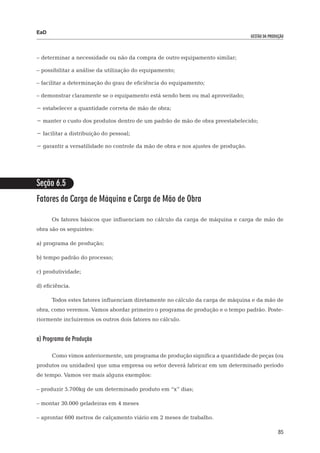 EaD
                                                                                   gestão da produção




– 	 eterminar a necessidade ou não da compra de outro equipamento similar;
  d

– 	 ossibilitar a análise da utilização do equipamento;
  p

– 	 acilitar a determinação do grau de eficiência do equipamento;
  f

– demonstrar claramente se o equipamento está sendo bem ou mal aproveitado;

− estabelecer a quantidade correta de mão de obra;

− manter o custo dos produtos dentro de um padrão de mão de obra preestabelecido;

− facilitar a distribuição do pessoal;

− garantir a versatilidade no controle da mão de obra e nos ajustes de produção.




Seção 6.5
Fatores da Carga de Máquina e Carga de Mão de Obra

      Os fatores básicos que influenciam no cálculo da carga de máquina e carga de mão de
obra são os seguintes:

a) programa de produção;

b) tempo padrão do processo;

c) produtividade;

d) eficiência.

      Todos estes fatores influenciam diretamente no cálculo da carga de máquina e da mão de
obra, como veremos. Vamos abordar primeiro o programa de produção e o tempo padrão. Poste-
riormente incluiremos os outros dois fatores no cálculo.


a) Programa de Produção

      Como vimos anteriormente, um programa de produção significa a quantidade de peças (ou
produtos ou unidades) que uma empresa ou setor deverá fabricar em um determinado período
de tempo. Vamos ver mais alguns exemplos:

– produzir 5.700kg de um determinado produto em “x” dias;

– montar 30.000 geladeiras em 4 meses

– aprontar 600 metros de calçamento viário em 2 meses de trabalho.

                                                                                                  85
 