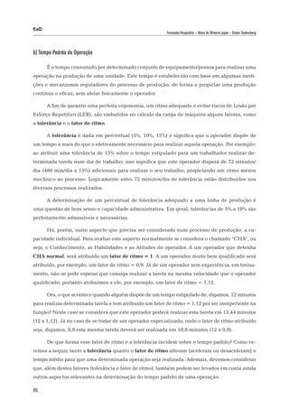 EaD
                                                          Fernanda Pasqualini – Alceu de Oliveira Lopes – Dieter Siedenberg




b) Tempo Padrão da Operação

      É o tempo consumido por determinado conjunto de equipamento/pessoa para realizar uma
operação na produção de uma unidade. Este tempo é estabelecido com base em algumas medi-
ções e mecanismos reguladores do processo de produção, de forma a propiciar uma produção
contínua e eficaz, sem afetar fisicamente o operador.

      A fim de garantir uma perfeita ergonomia, um ritmo adequado e evitar riscos de Lesão por
Esforço Repetitivo (LER), são embutidos no cálculo da carga de máquina alguns fatores, como
a tolerância e o fator de ritmo.

      A tolerância é dada em percentual (5%, 10%, 15%) e significa que o operador dispõe de
um tempo a mais do que o efetivamente necessário para realizar aquela operação. Por exemplo:
ao atribuir uma tolerância de 15% sobre o tempo estipulado para um trabalhador realizar de-
terminada tarefa num dia de trabalho; isso significa que este operador disporá de 72 minutos/
dia (480 min/dia x 15%) adicionais para realizar o seu trabalho, propiciando um ritmo menos
mecânico ao processo. Logicamente estes 72 minutos/dia de tolerância estão distribuídos nos
diversos processos realizados.

      A determinação de um percentual de tolerância adequado a uma linha de produção é
uma questão de bom senso e capacidade administrativa. Em geral, tolerâncias de 5% a 10% são
perfeitamente admissíveis e necessárias.

      Há, porém, outro aspecto que precisa ser considerado num processo de produção: a ca-
pacidade individual. Para avaliar este aspecto normalmente se considera o chamado “CHA”, ou
seja, o Conhecimento, as Habilidades e as Atitudes do operador. A um operador que detenha
CHA normal, será atribuído um fator de ritmo = 1. A um operador muito bem qualificado será
atribuído, por exemplo, um fator de ritmo = 0,9. Já de um operador sem experiência, em treina-
mento, não se pode esperar que consiga realizar a tarefa na mesma velocidade que o operador
qualificado; portanto atribuímos a ele, por exemplo, um fator de ritmo = 1,12.

      Ora, o que acontece quando alguém dispõe de um tempo estipulado de, digamos, 12 minutos
para realizar determinada tarefa e tem atribuído um fator de ritmo = 1,12 por ser inexperiente na
função? Neste caso se considera que este operador poderá realizar esta tarefa em 13,44 minutos
(12 x 1,12). Já no caso de se tratar de um operador especializado, onde o fator de ritmo atribuído
seja, digamos, 0,9 esta mesma tarefa deverá ser realizada em 10,8 minutos (12 x 0,9).

      De que forma esse fator de ritmo e a tolerância incidem sobre o tempo padrão? Como ve-
remos a seguir, tanto a tolerância quanto o fator de ritmo alteram (aceleram ou desaceleram) o
tempo médio para que uma determinada operação seja realizada. Ademais, devemos considerar
que, além destes fatores (tolerância e fator de ritmo), também podem ser levados em conta ainda
outros aspectos relevantes na determinação do tempo padrão de uma operação.

86
 