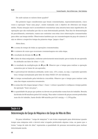 EaD
                                                          Fernanda Pasqualini – Alceu de Oliveira Lopes – Dieter Siedenberg




       De onde saíram os valores deste quadro?

       Em primeiro lugar consideremos que foram cronometradas, representativamente, cinco
vezes a operação “furar uma peça”, sendo realizada com o objetivo de obtermos um tempo
médio. Numa situação real é aconselhável cronometrar uma amostra bem mais significativa de
operações que são realizadas por dia ou num determinado período. Para fins de demonstração
do procedimento, entretanto, vamos nos contentar com estas cinco observações cronometradas
para obter um tempo médio. Observemos também que na cronometragem da peça de número 3
não se obteve o respectivo tempo da primeira etapa “pegar e fixar”.

       Além disso,

 é a soma do tempo de todas as operações cronometradas;

 é o número de vezes que ocorreram cronometragens em cada etapa;

 o resultado da divisão de  por ;

 é o fator de ritmo estipulado, conforme anteriormente mencionado: por se tratar de um aprendiz
     foi atribuído um fator de ritmo = 1,12;

 é o resultado da multiplicação de  por . Observe que o tempo para realizar a operação
     aumentou por se tratar de um aprendiz;

 é o percentual de tolerância atribuída; neste caso, 15% a mais, ou seja, o operador-aprendiz
     tem o tempo normalizado pelo fator de ritmo MAIS 15% de tolerância;

 é o tempo normalizado pela tolerância concedida. Observe que o tempo para realizar cada
     uma das etapas aumentou novamente;

 é a soma das três etapas (pegar e fixar + furar + retirar e guardar) e configura o tempo padrão
     da operação “furar um peça”;

 é a quantidade de peças que podem ou devem ser produzidas numa hora de trabalho. Resulta
     da divisão de 60 min/hora pelos 0,41 min/pç. Para saber o número de peças a serem produzidas
     num dia de trabalho, basta dividir 480 min/dia por 0,41 min/pç = 1.170 pç/dia.




Seção 6.6
Determinação da Carga de Máquina e da Carga de Mão de Obra

       Só para relembrar: “carga de máquina” é um termo empregado para determinar quanto
tempo uma máquina está e deverá estar ocupada produzindo alguma coisa, ao passo que o
termo “carga de mão de obra” representa a quantidade de pessoas necessárias para realizar
determinada tarefa.

88
 