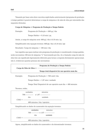 EaD
                                                                                       gestão da produção




      Tomando por base estes dois conceitos explicitados anteriormente (programa de produção
e tempo padrão) é possível determinar a carga de máquina e de mão de obra por intermédio das
seguintes fórmulas:

      Carga de Máquina = Programa de Produção x Tempo Padrão

      Exemplo: 	        Programa de Produção = 600 pç / dia

      			               Tempo Padrão = 0,18 min / pç

      Assim, a carga de máquina será: 600 pç / dia x 0,18 min / pç

      Simplificando esta equação teremos: 600 pç / dia x 0,18 min / pç

      Resultado: Carga de máquina = 108 min / dia

      Isso significa que para realizar este programa de produção e considerando o tempo padrão,
serão necessários 108 min de máquina “x” funcionando por dia. Já a chamada carga de mão de
obra tem um significado ligeiramente diferente para tornar a resposta diretamente operacional,
isto é, evidenciar quantas pessoas são necessárias:

	      				                              Programa de Produção x Tempo Padrão
	      Carga de Mão de Obra =
					                                    Tempo total disponível de um operário num dia

      Exemplo:	         Programa de Produção = 700 unid / dia

      			               Tempo Padrão = 1,97 min / unidade

      			               Tempo Total Disponível de um operário num dia = 480 minutos

      Teremos, então,

      		            unidades 	               minutos
      		       700 -----------–    x 1,97 ----------------
      	 		              dia 		               unidade
	      CMO = --------------------------------------------------------------
      			               480 minutos / dia / operário

      Simplificando os dados do numerador da equação teremos:

      			                    unidades 		            minutos
      			               700 -----------– x 1,97 ----------------
      				                        dia 		           unidade
	      CMO = -----------------------------------------------------------------------
      			               480 minutos / dia / operário

      Agora, simplificando os dados do numerador e do denominador teremos:

                                                                                                      89
 