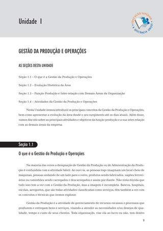 EaD

Unidade 1
                                                                                     gestão da produção




gestão da produção e operações

AS SEÇÕES DESTA UNIDADE

Seção 1.1 – O que é a Gestão da Produção e Operações

Seção 1.2 – Evolução Histórica da Área

Seção 1.3 – Função Produção e Inter-relação com Demais Áreas da Organização

Seção 1.4 – Atividades da Gestão da Produção e Operações

      Nesta Unidade iremos introduzir os principais conceitos da Gestão da Produção e Operações,
bem como apresentar a evolução da área desde o seu surgimento até os dias atuais. Além disso,
vamos discutir sobre as principais atividades e objetivos da função produção e a sua inter-relação
com as demais áreas da empresa.




Seção 1.1

O que é a Gestão da Produção e Operações

      Na maioria das vezes a designação de Gestão da Produção ou de Administração da Produ-
ção é confundida com a atividade fabril. Ao ouvi-la, as pessoas logo imaginam um local cheio de
máquinas, pessoas andando de um lado para o outro, produtos sendo fabricados, vagões ferrovi-
ários ou caminhões sendo carregados e descarregados e assim por diante. Não resta dúvida que
tudo isso tem a ver com a Gestão da Produção, mas a imagem é incompleta. Bancos, hospitais,
escolas, aeroportos, que são todas atividades classificadas como serviços, têm também a ver com
os conceitos e técnicas que iremos explorar.

      Gestão da Produção é a atividade de gerenciamento de recursos escassos e processos que
produzem e entregam bens e serviços, visando a atender as necessidades e/ou desejos de qua-
lidade, tempo e custo de seus clientes. Toda organização, vise ela ao lucro ou não, tem dentro

                                                                                                     9
 