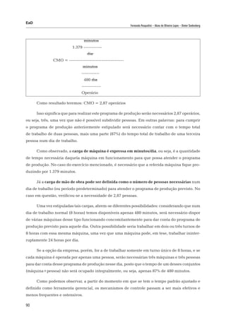 EaD
                                                             Fernanda Pasqualini – Alceu de Oliveira Lopes – Dieter Siedenberg




      				                       minutos
      			                 1.379 -----------–
      				                         dia
		             CMO = -------------------------------------
      				                       minutos
      				                      ------------
      				                       480 dia
      				                      -------------
      				                      Operário

      Como resultado teremos: CMO = 2,87 operários

      Isso significa que para realizar este programa de produção serão necessários 2,87 operários,
ou seja, três, uma vez que não é possível subdividir pessoas. Em outras palavras: para cumprir
o programa de produção anteriormente estipulado será necessário contar com o tempo total
de trabalho de duas pessoas, mais uma parte (87%) do tempo total de trabalho de uma terceira
pessoa num dia de trabalho.

      Como observado, a carga de máquina é expressa em minutos/dia, ou seja, é a quantidade
de tempo necessária daquela máquina em funcionamento para que possa atender o programa
de produção. No caso do exercício mencionado, é necessário que a referida máquina fique pro-
duzindo por 1.379 minutos.

      Já a carga de mão de obra pode ser definida como o número de pessoas necessárias num
dia de trabalho (ou período predeterminado) para atender o programa de produção previsto. No
caso em questão, verificou-se a necessidade de 2,87 pessoas.

      Uma vez estipuladas tais cargas, abrem-se diferentes possibilidades: considerando que num
dia de trabalho normal (8 horas) temos disponíveis apenas 480 minutos, será necessário dispor
de várias máquinas desse tipo funcionando concomitantemente para dar conta do programa de
produção previsto para aquele dia. Outra possibilidade seria trabalhar em dois ou três turnos de
8 horas com essa mesma máquina, uma vez que uma máquina pode, em tese, trabalhar ininter-
ruptamente 24 horas por dia.

      Se a opção da empresa, porém, for a de trabalhar somente em turno único de 8 horas, e se
cada máquina é operada por apenas uma pessoa, serão necessárias três máquinas e três pessoas
para dar conta desse programa de produção nesse dia, posto que o tempo de um desses conjuntos
(máquina+pessoa) não será ocupado integralmente, ou seja, apenas 87% de 480 minutos.

      Como podemos observar, a partir do momento em que se tem o tempo padrão ajustado e
definido como ferramenta gerencial, os mecanismos de controle passam a ser mais efetivos e
menos frequentes e ostensivos.

90
 