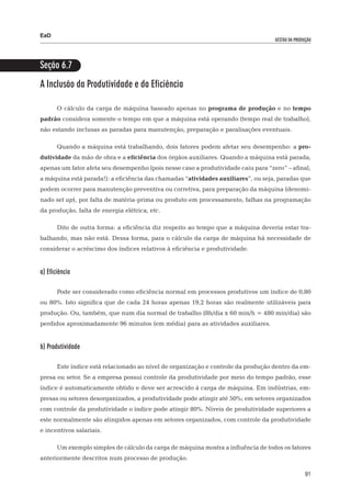 EaD
                                                                                   gestão da produção




Seção 6.7
A Inclusão da Produtividade e da Eficiência

       O cálculo da carga de máquina baseado apenas no programa de produção e no tempo
padrão considera somente o tempo em que a máquina está operando (tempo real de trabalho),
não estando inclusas as paradas para manutenção, preparação e paralisações eventuais.

       Quando a máquina está trabalhando, dois fatores podem afetar seu desempenho: a pro-
dutividade da mão de obra e a eficiência dos órgãos auxiliares. Quando a máquina está parada,
apenas um fator afeta seu desempenho (pois nesse caso a produtividade caiu para “zero” – afinal,
a máquina está parada!): a eficiência das chamadas “atividades auxiliares”, ou seja, paradas que
podem ocorrer para manutenção preventiva ou corretiva, para preparação da máquina (denomi-
nado set up), por falta de matéria-prima ou produto em processamento, falhas na programação
da produção, falta de energia elétrica, etc.

       Dito de outra forma: a eficiência diz respeito ao tempo que a máquina deveria estar tra-
balhando, mas não está. Dessa forma, para o cálculo da carga de máquina há necessidade de
considerar o acréscimo dos índices relativos à eficiência e produtividade.


a) Eficiência

       Pode ser considerado como eficiência normal em processos produtivos um índice de 0,80
ou 80%. Isto significa que de cada 24 horas apenas 19,2 horas são realmente utilizáveis para
produção. Ou, também, que num dia normal de trabalho (8h/dia x 60 min/h = 480 min/dia) são
perdidos aproximadamente 96 minutos (em média) para as atividades auxiliares.


b) Produtividade

       Este índice está relacionado ao nível de organização e controle da produção dentro da em-
presa ou setor. Se a empresa possui controle da produtividade por meio do tempo padrão, esse
índice é automaticamente obtido e deve ser acrescido à carga de máquina. Em indústrias, em-
presas ou setores desorganizados, a produtividade pode atingir até 50%; em setores organizados
com controle da produtividade o índice pode atingir 80%. Níveis de produtividade superiores a
este normalmente são atingidos apenas em setores organizados, com controle da produtividade
e incentivos salariais.

       Um exemplo simples de cálculo da carga de máquina mostra a influência de todos os fatores
anteriormente descritos num processo de produção.

                                                                                                  91
 
