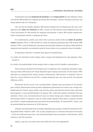 EaD
                                                          Fernanda Pasqualini – Alceu de Oliveira Lopes – Dieter Siedenberg




      Suponhamos que pelo programa de produção e pelo tempo padrão de uma máquina, temos
um total de 300 min/dia de ocupação da mesma (por exemplo: costurar 150 peças num dia, cujo
tempo padrão seja de 2 min/peça).

      Ora, um dia de trabalho significa 480 minutos disponíveis de máquina por dia, que, mul-
tiplicado pelo índice de eficiência de 80%, resulta em 384 minutos reais disponíveis por dia.
Como precisamos de 300 min/dia de máquina funcionando e temos 384 min/dia disponíveis,
ainda conseguimos atender o programa previsto.

      Se considerarmos, porém, que sobre todo o processo ainda incide um índice de produti-
vidade (digamos 70%), os 300 min/dia de carga de máquina passariam para 428 min/dia (300
min/dia / 70%), o que inviabilizaria a produção prevista (pois dispomos de apenas 384 min/dia de
máquina funcionando), necessitando assim de horas extras ou um segundo turno de trabalho.

      É importante salientar e entender dois aspectos fundamentais:

a) o índice de eficiência incide sempre sobre o tempo total disponível de uma máquina, dimi-
 nuindo-o;

b) o índice de produtividade incide sempre sobre o tempo real de trabalho, aumentando-o.

      Estas são duas afirmativas bem lógicas que se explicam com as seguintes perguntas: diga-
mos que temos 300 minutos de tempo disponível para realizar uma tarefa. Se não formos 100%
eficientes na ocupação deste tempo, teremos, efetivamente, 300 minutos? A resposta é uma só:
Não! Se a nossa eficiência for de 85%, o tempo disponível que nos resta será de 255 minutos
(300 min x 85%).

      Raciocínio inverso ocorre com a produtividade: digamos que precisamos de 25 minutos
para realizar determinada tarefa quando trabalhamos plenamente de acordo com o tempo esti-
pulado para tal. Vamos, supor, porém, que num dia, pelos mais diversos motivos (dor, mal-estar,
preocupação), a nossa produtividade é de apenas 78%, enfim não estamos rendendo tudo que
podemos. Nesse caso, necessitaremos de mais ou menos tempo para realizar completamente
esta mesma tarefa? A resposta é uma só: Mais tempo! Quanto? Para saber a resposta teremos
que dividir o tempo estipulado pelo percentual da produtividade: 25 minutos/78%. Assim, com
tal produtividade precisaremos de 32,05 minutos.

      Atenção: não basta adicionar ao tempo estipulado para realizar a tarefa (25 minutos) os 22%
da produtividade “faltante” (100 – 78), ou seja, imaginar que 5,5 minutos adicionais (25 minutos
+ 22%) são suficientes para isto. Com tal produtividade serão necessários, efetivamente, 32,05
minutos e não 30,5 minutos!

      Afinal, o que são e de onde saem esses índices? Como são estipulados?

92
 