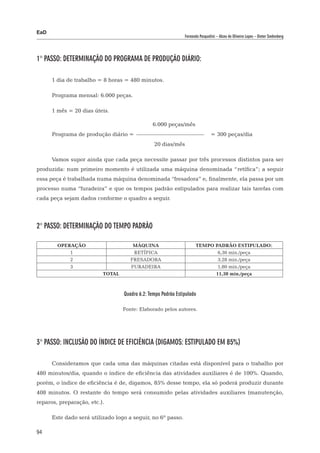 EaD
                                                               Fernanda Pasqualini – Alceu de Oliveira Lopes – Dieter Siedenberg




1° Passo: Determinação do programa de produção diário:

      1 dia de trabalho = 8 horas = 480 minutos.

      Programa mensal: 6.000 peças.

      1 mês = 20 dias úteis.

      						                                   6.000 peças/mês
      Programa de produção diário = 				                                        = 300 peças/dia
      						                                    20 dias/mês

      Vamos supor ainda que cada peça necessite passar por três processos distintos para ser
produzida: num primeiro momento é utilizada uma máquina denominada “retífica”; a seguir
essa peça é trabalhada numa máquina denominada “fresadora” e, finalmente, ela passa por um
processo numa “furadeira” e que os tempos padrão estipulados para realizar tais tarefas com
cada peça sejam dados conforme o quadro a seguir.




2° Passo: Determinação do tempo padrão

        OPERAÇÃO                      MÁQUINA                         TEMPO PADRÃO ESTIPULADO:
            1                         RETÍFICA                               6,30 min./peça
            2                        FRESADORA                               3,28 min./peça
            3                        FURADEIRA                               1,80 min./peça
                          TOTAL                                             11,38 min./peça



                                  Quadro 6.2: Tempo Padrão Estipulado

                                  Fonte: Elaborado pelos autores.




3° Passo: Inclusão do índice de eficiência (digamos: estipulado em 85%)

      Consideramos que cada uma das máquinas citadas está disponível para o trabalho por
480 minutos/dia, quando o índice de eficiência das atividades auxiliares é de 100%. Quando,
porém, o índice de eficiência é de, digamos, 85% desse tempo, ela só poderá produzir durante
408 minutos. O restante do tempo será consumido pelas atividades auxiliares (manutenção,
reparos, preparação, etc.).

      Este dado será utilizado logo a seguir, no 6º passo.

94
 
