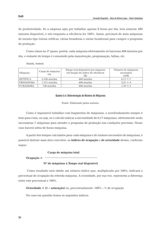 EaD
                                                                Fernanda Pasqualini – Alceu de Oliveira Lopes – Dieter Siedenberg




de produtividade. Se a empresa opta por trabalhar apenas 8 horas por dia, terá somente 480
minutos disponível, e isto enquanto a eficiência for 100%. Assim, precisará de mais máquinas
do mesmo tipo (várias retíficas, várias fresadoras e várias furadeiras) para cumprir o programa
de produção.

      Como vimos no 3º passo, porém, cada máquina efetivamente só funciona 408 minutos por
dia; o restante do tempo é consumido pela manutenção, programação, falhas, etc.

      Assim, temos:

                                       Tempo real disponível por máquina                   Número de máquinas
                 Carga de máquina
Máquina                                 em função do índice de eficiência                     necessário
                        (A)
                                                      (B)                                        (A/B)
RETÍFICA           2.520 min/dia                  408 min/dia                                  6,17  7
FRESADORA          1.311 min/dia                  408 min/dia                                  3,21  4
FURADEIRA           720 min/dia                   408 min/dia                                  1,76  2



                              Quadro 6.4: Determinação de Número de Máquinas

                                    Fonte: Elaborado pelos autores.


      Como é impossível trabalhar com fragmentos de máquinas, o arredondamento sempre é
feito para cima, ou seja, se o cálculo indicar a necessidade de 6,17 máquinas, efetivamente serão
necessárias 7 máquinas para atender o programa de produção nas condições previstas. Nesse
caso haverá sobra de horas-máquina.

      A partir dos tempos calculados para cada máquina e do número necessário de máquinas, é
possível abstrair mais dois conceitos: os índices de ocupação e de ociosidade destas, conforme
segue:

      			               Carga de máquina total
      Ocupação =
      		            Nº de máquinas x Tempo real disponível

         Como resultado será obtido um número-índice que, multiplicado por 100%, indicará o
percentual de ocupação da referida máquina. A ociosidade, por sua vez, representa a diferença
entre este percentual e 100%.

      Ociosidade = (1 – saturação) ou, percentualmente: 100% – % de ocupação

      No caso em questão temos os seguintes índices:




96
 
