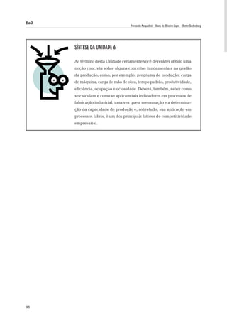 EaD
                                    Fernanda Pasqualini – Alceu de Oliveira Lopes – Dieter Siedenberg




      Síntese da Unidade 6

      Ao término desta Unidade certamente você deverá ter obtido uma
      noção concreta sobre alguns conceitos fundamentais na gestão
      da produção, como, por exemplo: programa de produção, carga
      de máquina, carga de mão de obra, tempo padrão, produtividade,
      eficiência, ocupação e ociosidade. Deverá, também, saber como
      se calculam e como se aplicam tais indicadores em processos de
      fabricação industrial, uma vez que a mensuração e a determina-
      ção da capacidade de produção e, sobretudo, sua aplicação em
      processos fabris, é um dos principais fatores de competitividade
      empresarial.




98
 