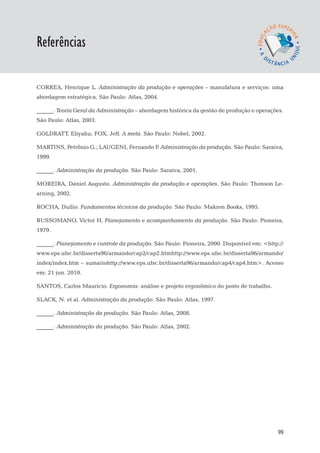EaD

Referências
                                                                                  gestão da produção




CORREA, Henrique L. Administração da produção e operações – manufatura e serviços: uma
abordagem estratégica. São Paulo: Atlas, 2004.

______. Teoria Geral da Administração – abordagem histórica da gestão de produção e operações.
São Paulo: Atlas, 2003.

GOLDRATT, Eliyahu; FOX, Jeff. A meta. São Paulo: Nobel, 2002.

MARTINS, Petrônio G.; LAUGENI, Fernando P Administração da produção. São Paulo: Saraiva,
                                         .
1999.

______. Administração da produção. São Paulo: Saraiva, 2001.

MOREIRA, Daniel Augusto. Administração da produção e operações. São Paulo: Thonson Le-
arning, 2002.

ROCHA, Duílio. Fundamentos técnicos da produção. São Paulo: Makron Books, 1995.

RUSSOMANO, Victor H. Planejamento e acompanhamento da produção. São Paulo: Pioneira,
1979.

______. Planejamento e controle da produção. São Paulo: Pioneira, 2000. Disponível em: <http://
www.eps.ufsc.br/disserta96/armando/cap2/cap2.htmhttp://www.eps.ufsc.br/disserta96/armando/
index/index.htm – sumariohttp://www.eps.ufsc.br/disserta96/armando/cap4/cap4.htm>. Acesso
em: 21 jun. 2010.

SANTOS, Carlos Maurício. Ergonomia: análise e projeto ergonômico do posto de trabalho.

SLACK, N. et al. Administração da produção. São Paulo: Atlas, 1997.

______. Administração da produção. São Paulo: Atlas, 2008.

______. Administração da produção. São Paulo: Atlas, 2002.




                                                                                                 99
 