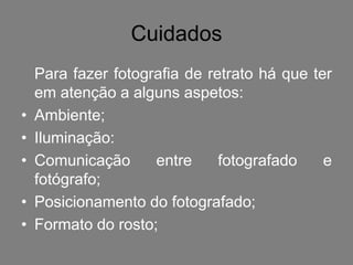 Cuidados
    Para fazer fotografia de retrato há que ter
    em atenção a alguns aspetos:
•   Ambiente;
•   Iluminação:
•   Comunicação      entre     fotografado    e
    fotógrafo;
•   Posicionamento do fotografado;
•   Formato do rosto;
 