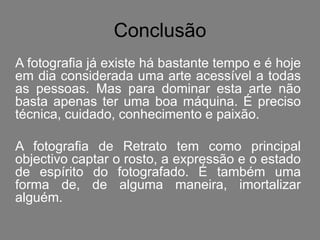 Conclusão
A fotografia já existe há bastante tempo e é hoje
em dia considerada uma arte acessível a todas
as pessoas. Mas para dominar esta arte não
basta apenas ter uma boa máquina. É preciso
técnica, cuidado, conhecimento e paixão.

A fotografia de Retrato tem como principal
objectivo captar o rosto, a expressão e o estado
de espírito do fotografado. É também uma
forma de, de alguma maneira, imortalizar
alguém.
 