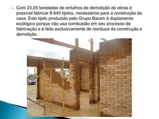    Com 23,05 toneladas de entulhos de demolição de obras é
    possível fabricar 8.640 tijolos, necessários para a construção da
    casa. Este tijolo produzido pelo Grupo Baram é duplamente
    ecológico porque não usa combustão em seu processo de
    fabricação e é feito exclusivamente de resíduos da construção e
    demolição.
 