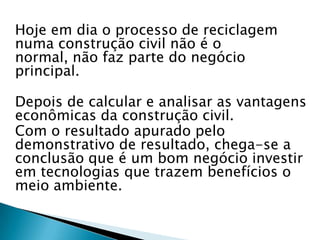 Hoje em dia o processo de reciclagem
numa construção civil não é o
normal, não faz parte do negócio
principal.

Depois de calcular e analisar as vantagens
econômicas da construção civil.
Com o resultado apurado pelo
demonstrativo de resultado, chega-se a
conclusão que é um bom negócio investir
em tecnologias que trazem benefícios o
meio ambiente.
 