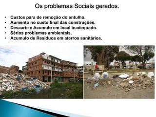 Os problemas Sociais gerados.
•   Custos para de remoção do entulho.
•   Aumento no custo final das construções.
•   Descarte e Acumulo em local inadequado.
•   Sérios problemas ambientais.
•   Acumulo de Resíduos em aterros sanitários.
 